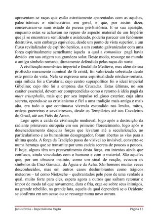 apresentam-se raças que estão estreitamente aparentadas com as aquéias,
paleo-irânicas e nórdico-árias em geral, e que, por assim dizer,
conservaram-se num estado de pureza pré-histórica. E se sua aparição,
enquanto estas se achavam no reparo do aspecto material de um Império
que já se encontrava semitizado e asiatizado, poderia parecer um fenômeno
destrutivo, sem embargo equivaleu, desde um ponto de vista superior, a um
fluxo revitalizador de espírito heróico, a um contato galvanizador com uma
força espiritualmente semelhante àquela a qual a romanitas pagã havia
devido em sua origem sua grandeza solar. Deste modo, ressurge no mundo
o antigo símbolo romano, diretamente defendido pelas raças do norte.
   A civilização ecumênica imperial e feudal do Medievo, mas além de sua
profissão meramente nominal de fé cristã, foi valorizada sobretudo desde
este ponto de vista. Nela se expressa uma espiritualidade nórdico-romana,
cuja milícia foi a Cavalaria; cujo centro suprapolítico foi o ideal imperial
Gibelino; cujo rito foi a empresa das Cruzadas. Estas últimas, no seu
caráter essencial, devem ser compreendidas como o retorno à idéia pagã da
mors triunphalis, mais que por seu impulso religioso exterior, cuja alma
secreta, opondo-se ao cristianismo e fiel a uma tradição mais antiga e mais
alta, era tudo o que continuava vivendo escondido nas lendas, mitos,
ordens guerreiras e cavaleirescas, desde os Templários até aos Cavaleiros
do Graal, até aos Fiéis do Amor.
    Logo após a caída da civilização medieval, logo após a destruição da
radiante primavera européia em seu primeiro florescimento, logo após o
desencadeamento daquelas forças que levaram até a secularização, ao
particularismo e ao humanismo desagregador, foram abertas as vias para a
última queda. A força da Tradição passa do visível ao invisível, converte-se
numa herança que se transmite por uma cadeia secreta de poucos a poucos.
E hoje, alguns têm um pressentimento desta força, em intentos ainda que
confusos, ainda vinculados com o humano e com o material. São aqueles
que, por um obscuro instinto, como um sinal de reação, evocam os
símbolos da Cruz Gamada, da Águia e da Acha. São homens muitas vezes
desconhecidos, mas em outros casos deslumbrantes como trágicos
meteoros – tal como Nietzsche – quebrantados pelo peso de uma verdade a
qual, muito forte para eles, espera agora a outros que saibam retomar e
impor de modo tal que novamente, dura e fria, erga-se sobre seus inimigos,
na grande rebelião, na grande luta, aquela da qual dependerá se o Ocidente
se confirma em um ocaso ou se ressurge numa nova aurora.


Julius Evola – Imperialismo Pagão                                   Página 13
 