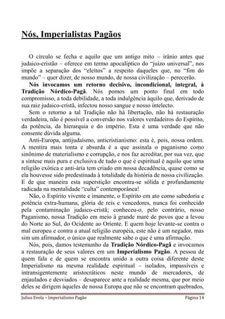 Nós, Imperialistas Pagãos

    O círculo se fecha e aquilo que um antigo mito – irânio antes que
judaico-cristão – oferece em termo apocalíptico do “juízo universal”, nos
impõe a separação dos “eleitos” a respeito daqueles que, no “fim do
mundo” – quer dizer, de nosso mundo, de nossa civilização – perecerão.
    Nós invocamos um retorno decisivo, incondicional, integral, à
Tradição Nórdico-Pagã. Nós pomos um ponto final em todo
compromisso, a toda debilidade, a toda indulgência àquilo que, derivado de
sua raiz judaico-cristã, infectou nosso sangue e nosso intelecto.
    Sem o retorno a tal Tradição não há libertação, não há restauração
verdadeira, não é possível a conversão nos valores verdadeiros do Espírito,
da potência, da hierarquia e do império. Esta é uma verdade que não
consente dúvida alguma.
    Anti-Europa, antijudaísmo, anticristianismo: esta é, pois, nossa ordem.
A mentira mais tonta e absurda é a que assinala o paganismo como
sinônimo de materialismo e corrupção, e nos faz acreditar, por sua vez, que
a síntese mais pura e exclusiva de tudo o que é espiritual é aquilo que uma
religião exótica e anti-ária tem criado em nossa decadência, quase como se
ela houvesse sido predestinada à totalidade da história de nossa civilização.
E de que maneira esta superstição encontra-se sólida e profundamente
radicada na mentalidade “culta” contemporânea!
    Não, o Espírito vivente e imanente, o Espírito em ato como sabedoria e
potência extra-humana, glória de reis e vencedores, nunca foi conhecido
pela contaminação judaico-cristã; conheceu-o, pelo contrário, nosso
Paganismo, nossa Tradição em meio à grande maré de povos que a levou
do Norte ao Sul, do Ocidente ao Oriente. E quem hoje levante-se contra o
mal europeu e contra a atual religião européia, este não é um negador, mas
sim um afirmador, o único que realmente sabe o que é uma afirmação.
    Nós, pois, damos testemunho da Tradição Nórdico-Pagã e invocamos
a restauração de seus valores em um Imperialismo Pagão. A pessoa de
quem fala e de quem se encontra unido a outra coisa diferente deste
Imperialismo na mesma realidade espiritual – isolados, impassíveis e
intransigentemente aristocráticos neste mundo de mercadores, de
enjaulados e desviados – desaparece ante a realidade mesma, que por meio
deles se dirigem àqueles de nossa Europa que não se encontram quebrados,
Julius Evola – Imperialismo Pagão                                    Página 14
 