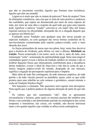 que não se encontram vencidos, àqueles que formam uma resistência,
àqueles que têm um amanhã.
   Lograr-se-á sentir que não se tratam de palavras? Nem de utopias? Nem
de abstrações românticas, mas sim que se trata da mais positiva e poderosa
das realidades, que espera ser desenterrada por meio de seres capazes de
tudo, por meio de uma obra a respeito da qual tudo que para uma maioria
pode significar a palavra “reação” converte-se em nada? Que mil forças
esperam ansiosas na obscuridade, desejando tão só a chegada daquele que
se apresse em libertá-las?
   Confundir nossa Tradição com qualquer uma das novas pseudo ou
especiais tradições, ou com qualquer das novas formas ocidentais de fé,
inevitavelmente contaminadas pelo espírito judaico-cristão, seria o mais
absurdo dos erros.
   As forças primordiais de nossa raça nos põem, hoje, nesta fase decisiva
para a história do Ocidente, pela última vez ante o dilema: fidelidade ou
traição. Nossa restauração é um nome vazio se não é, antes de tudo, uma
restauração “solar”, restauração da espiritualidade pagã. Seria uma tangível
contradição querer evocar a defesa da tradição nórdica ou romana e não se
lembrar daqueles forças que intensamente contribuíram para a decadência
destas tradições; evocar o ideal do Imperium e não dar-se conta de que a
inteira imagem judaico-cristã do mundo, despojada de sua máscara,
significa a negação do pressuposto espiritual para o Império.
   Mais além de todo fim contingente, de todo interesse empírico, de toda
paixão e de todo vínculo pessoal ou partidário, quem, entre os que estão
prontos para uma rebelião no solo romano e germânico, ousará retomar a
tocha da Tradição Nórdico-Pagã?
   Nós lançamos o chamado. Não queremos nem esperar nem desesperar.
Nem aquilo que é poderia padecer de alguma alteração de parte do que não
é.
   Os valores que nós sustentamos “são”. Que se apresentem
circunstâncias e homens, pelas quais os mesmos possam dar também uma
forma e um conteúdo a um determinado período na contingência das coisas
temporais e transitórias; tais coisas, em verdade, não devem interessar
tanto a nós quanto àqueles cuja verdade se afinca nesta contingência.




Julius Evola – Imperialismo Pagão                                   Página 15
 
