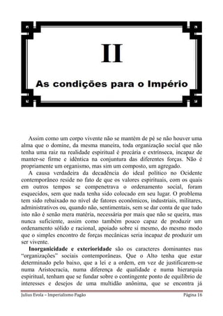Assim como um corpo vivente não se mantém de pé se não houver uma
alma que o domine, da mesma maneira, toda organização social que não
tenha uma raiz na realidade espiritual é precária e extrínseca, incapaz de
manter-se firme e idêntica na conjuntura das diferentes forças. Não é
propriamente um organismo, mas sim um composto, um agregado.
   A causa verdadeira da decadência do ideal político no Ocidente
contemporâneo reside no fato de que os valores espirituais, com os quais
em outros tempos se compenetrava o ordenamento social, foram
esquecidos, sem que nada tenha sido colocado em seu lugar. O problema
tem sido rebaixado no nível de fatores econômicos, industriais, militares,
administrativos ou, quando não, sentimentais, sem se dar conta de que tudo
isto não é senão mera matéria, necessária por mais que não se queira, mas
nunca suficiente, assim como também pouco capaz de produzir um
ordenamento sólido e racional, apoiado sobre si mesmo, do mesmo modo
que o simples encontro de forças mecânicas seria incapaz de produzir um
ser vivente.
    Inorganicidade e exterioridade são os caracteres dominantes nas
“organizações” sociais contemporâneas. Que o Alto tenha que estar
determinado pelo baixo, que a lei e a ordem, em vez de justificarem-se
numa Aristocracia, numa diferença de qualidade e numa hierarquia
espiritual, tenham que se fundar sobre o contingente ponto de equilíbrio de
interesses e desejos de uma multidão anônima, que se encontra já
Julius Evola – Imperialismo Pagão                                  Página 16
 