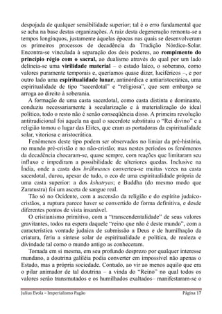 despojada de qualquer sensibilidade superior; tal é o erro fundamental que
se acha na base destas organizações. A raiz desta degeneração remonta-se a
tempos longínquos, justamente àquelas épocas nas quais se desenvolveram
os primeiros processos de decadência da Tradição Nórdico-Solar.
Encontra-se vinculada à separação dos dois poderes, ao rompimento do
princípio régio com o sacral, ao dualismo através do qual por um lado
delineia-se uma virilidade material – o estado laico, o soberano, como
valores puramente temporais e, queríamos quase dizer, luciféricos –, e por
outro lado uma espiritualidade lunar, antinórdica e antiaristocrática, uma
espiritualidade de tipo “sacerdotal” e “religiosa”, que sem embargo se
arroga ao direito à soberania.
   A formação de uma casta sacerdotal, como casta distinta e dominante,
conduziu necessariamente à secularização e à materialização do ideal
político, todo o resto não é senão conseqüência disso. A primeira revolução
antitradicional foi aquela na qual o sacerdote substituiu o “Rei divino” e a
religião tomou o lugar das Elites, que eram as portadoras da espiritualidade
solar, vitoriosa e aristocrática.
    Fenômenos deste tipo podem ser observados no limiar da pré-história,
no mundo pré-cristão e no não-cristão; mas nestes períodos os fenômenos
da decadência chocaram-se, quase sempre, com reações que limitaram seu
influxo e impediram a possibilidade de ulteriores quedas. Inclusive na
Índia, onde a casta dos brâhmanes converteu-se muitas vezes na casta
sacerdotal, durou, apesar de tudo, o eco de uma espiritualidade própria de
uma casta superior: a dos kshatryas; e Buddha (do mesmo modo que
Zaratustra) foi um asceta de sangue real.
    Tão só no Ocidente, com a ascensão da religião e do espírito judaico-
cristãos, a ruptura parece haver se convertido de forma definitiva, e desde
diferentes pontos de vista insanável.
    O cristianismo primitivo, com a “transcendentalidade” de seus valores
gravitantes, todos na espera daquele “reino que não é deste mundo”, com a
característica vontade judaica de submissão a Deus e de humilhação da
criatura, feriu a síntese solar de espiritualidade e política, de realeza e
divindade tal como o mundo antigo as conheceram.
    Tomada em si mesma, em seu profundo desprezo por qualquer interesse
mundano, a doutrina galiléia podia converter em impossível não apenas o
Estado, mas a própria sociedade. Contudo, ao vir ao menos aquilo que era
o pilar animador de tal doutrina – a vinda do “Reino” no qual todos os
valores serão transmutados e os humilhados exaltados– manifestaram-se o

Julius Evola – Imperialismo Pagão                                   Página 17
 