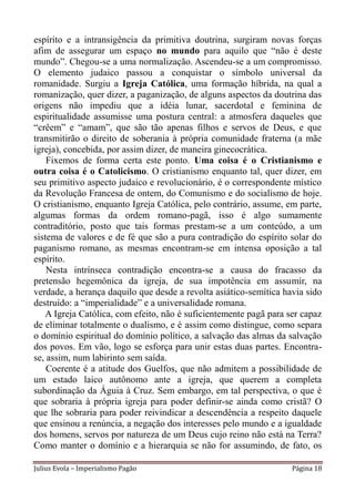 espírito e a intransigência da primitiva doutrina, surgiram novas forças
afim de assegurar um espaço no mundo para aquilo que “não é deste
mundo”. Chegou-se a uma normalização. Ascendeu-se a um compromisso.
O elemento judaico passou a conquistar o símbolo universal da
romanidade. Surgiu a Igreja Católica, uma formação híbrida, na qual a
romanização, quer dizer, a paganização, de alguns aspectos da doutrina das
origens não impediu que a idéia lunar, sacerdotal e feminina de
espiritualidade assumisse uma postura central: a atmosfera daqueles que
“crêem” e “amam”, que são tão apenas filhos e servos de Deus, e que
transmitirão o direito de soberania à própria comunidade fraterna (a mãe
igreja), concebida, por assim dizer, de maneira ginecocrática.
    Fixemos de forma certa este ponto. Uma coisa é o Cristianismo e
outra coisa é o Catolicismo. O cristianismo enquanto tal, quer dizer, em
seu primitivo aspecto judaico e revolucionário, é o correspondente místico
da Revolução Francesa de ontem, do Comunismo e do socialismo de hoje.
O cristianismo, enquanto Igreja Católica, pelo contrário, assume, em parte,
algumas formas da ordem romano-pagã, isso é algo sumamente
contraditório, posto que tais formas prestam-se a um conteúdo, a um
sistema de valores e de fé que são a pura contradição do espírito solar do
paganismo romano, as mesmas encontram-se em intensa oposição a tal
espírito.
    Nesta intrínseca contradição encontra-se a causa do fracasso da
pretensão hegemônica da igreja, de sua impotência em assumir, na
verdade, a herança daquilo que desde a revolta asiático-semítica havia sido
destruído: a “imperialidade” e a universalidade romana.
   A Igreja Católica, com efeito, não é suficientemente pagã para ser capaz
de eliminar totalmente o dualismo, e é assim como distingue, como separa
o domínio espiritual do domínio político, a salvação das almas da salvação
dos povos. Em vão, logo se esforça para unir estas duas partes. Encontra-
se, assim, num labirinto sem saída.
    Coerente é a atitude dos Guelfos, que não admitem a possibilidade de
um estado laico autônomo ante a igreja, que querem a completa
subordinação da Águia à Cruz. Sem embargo, em tal perspectiva, o que é
que sobraria à própria igreja para poder definir-se ainda como cristã? O
que lhe sobraria para poder reivindicar a descendência a respeito daquele
que ensinou a renúncia, a negação dos interesses pelo mundo e a igualdade
dos homens, servos por natureza de um Deus cujo reino não está na Terra?
Como manter o domínio e a hierarquia se não for assumindo, de fato, os

Julius Evola – Imperialismo Pagão                                  Página 18
 