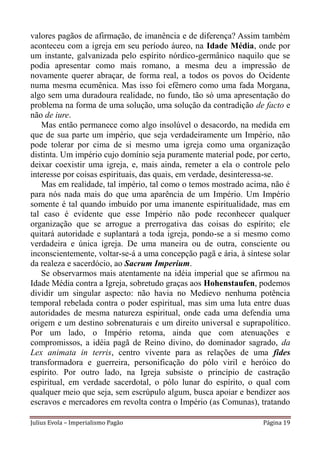 valores pagãos de afirmação, de imanência e de diferença? Assim também
aconteceu com a igreja em seu período áureo, na Idade Média, onde por
um instante, galvanizada pelo espírito nórdico-germânico naquilo que se
podia apresentar como mais romano, a mesma deu a impressão de
novamente querer abraçar, de forma real, a todos os povos do Ocidente
numa mesma ecumênica. Mas isso foi efêmero como uma fada Morgana,
algo sem uma duradoura realidade, no fundo, tão só uma apresentação do
problema na forma de uma solução, uma solução da contradição de facto e
não de iure.
   Mas então permanece como algo insolúvel o desacordo, na medida em
que de sua parte um império, que seja verdadeiramente um Império, não
pode tolerar por cima de si mesmo uma igreja como uma organização
distinta. Um império cujo domínio seja puramente material pode, por certo,
deixar coexistir uma igreja, e, mais ainda, remeter a ela o controle pelo
interesse por coisas espirituais, das quais, em verdade, desinteressa-se.
   Mas em realidade, tal império, tal como o temos mostrado acima, não é
para nós nada mais do que uma aparência de um Império. Um Império
somente é tal quando imbuído por uma imanente espiritualidade, mas em
tal caso é evidente que esse Império não pode reconhecer qualquer
organização que se arrogue a prerrogativa das coisas do espírito; ele
quitará autoridade e suplantará a toda igreja, pondo-se a si mesmo como
verdadeira e única igreja. De uma maneira ou de outra, consciente ou
inconscientemente, voltar-se-á a uma concepção pagã e ária, à síntese solar
da realeza e sacerdócio, ao Sacrum Imperium.
   Se observarmos mais atentamente na idéia imperial que se afirmou na
Idade Média contra a Igreja, sobretudo graças aos Hohenstaufen, podemos
dividir um singular aspecto: não havia no Medievo nenhuma potência
temporal rebelada contra o poder espiritual, mas sim uma luta entre duas
autoridades de mesma natureza espiritual, onde cada uma defendia uma
origem e um destino sobrenaturais e um direito universal e suprapolítico.
Por um lado, o Império retoma, ainda que com atenuações e
compromissos, a idéia pagã de Reino divino, do dominador sagrado, da
Lex animata in terris, centro vivente para as relações de uma fides
transformadora e guerreira, personificação do pólo viril e heróico do
espírito. Por outro lado, na Igreja subsiste o princípio de castração
espiritual, em verdade sacerdotal, o pólo lunar do espírito, o qual com
qualquer meio que seja, sem escrúpulo algum, busca apoiar e bendizer aos
escravos e mercadores em revolta contra o Império (as Comunas), tratando

Julius Evola – Imperialismo Pagão                                  Página 19
 