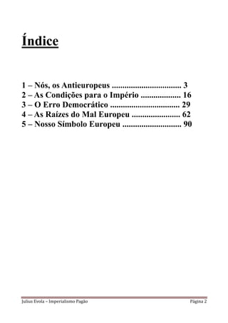 Índice


1 – Nós, os Antieuropeus ................................. 3
2 – As Condições para o Império ................... 16
3 – O Erro Democrático ................................. 29
4 – As Raízes do Mal Europeu ....................... 62
5 – Nosso Símbolo Europeu ............................ 90




Julius Evola – Imperialismo Pagão                          Página 2
 