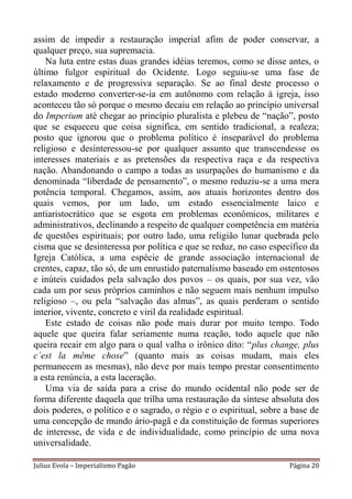 assim de impedir a restauração imperial afim de poder conservar, a
qualquer preço, sua supremacia.
    Na luta entre estas duas grandes idéias teremos, como se disse antes, o
último fulgor espiritual do Ocidente. Logo seguiu-se uma fase de
relaxamento e de progressiva separação. Se ao final deste processo o
estado moderno converter-se-ia em autônomo com relação à igreja, isso
aconteceu tão só porque o mesmo decaiu em relação ao princípio universal
do Imperium até chegar ao princípio pluralista e plebeu de “nação”, posto
que se esqueceu que coisa significa, em sentido tradicional, a realeza;
posto que ignorou que o problema político é inseparável do problema
religioso e desinteressou-se por qualquer assunto que transcendesse os
interesses materiais e as pretensões da respectiva raça e da respectiva
nação. Abandonando o campo a todas as usurpações do humanismo e da
denominada “liberdade de pensamento”, o mesmo reduziu-se a uma mera
potência temporal. Chegamos, assim, aos atuais horizontes dentro dos
quais vemos, por um lado, um estado essencialmente laico e
antiaristocrático que se esgota em problemas econômicos, militares e
administrativos, declinando a respeito de qualquer competência em matéria
de questões espirituais; por outro lado, uma religião lunar quebrada pelo
cisma que se desinteressa por política e que se reduz, no caso específico da
Igreja Católica, a uma espécie de grande associação internacional de
crentes, capaz, tão só, de um enrustido paternalismo baseado em ostentosos
e inúteis cuidados pela salvação dos povos – os quais, por sua vez, vão
cada um por seus próprios caminhos e não seguem mais nenhum impulso
religioso –, ou pela “salvação das almas”, as quais perderam o sentido
interior, vivente, concreto e viril da realidade espiritual.
    Este estado de coisas não pode mais durar por muito tempo. Todo
aquele que queira falar seriamente numa reação, todo aquele que não
queira recair em algo para o qual valha o irônico dito: “plus change, plus
c´est la même chose” (quanto mais as coisas mudam, mais eles
permanecem as mesmas), não deve por mais tempo prestar consentimento
a esta renúncia, a esta laceração.
    Uma via de saída para a crise do mundo ocidental não pode ser de
forma diferente daquela que trilha uma restauração da síntese absoluta dos
dois poderes, o político e o sagrado, o régio e o espiritual, sobre a base de
uma concepção de mundo ário-pagã e da constituição de formas superiores
de interesse, de vida e de individualidade, como princípio de uma nova
universalidade.

Julius Evola – Imperialismo Pagão                                    Página 20
 