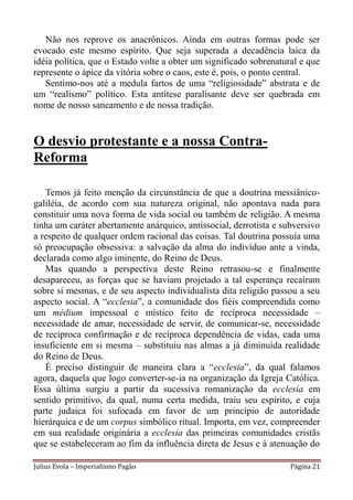 Não nos reprove os anacrônicos. Ainda em outras formas pode ser
evocado este mesmo espírito. Que seja superada a decadência laica da
idéia política, que o Estado volte a obter um significado sobrenatural e que
represente o ápice da vitória sobre o caos, este é, pois, o ponto central.
   Sentimo-nos até a medula fartos de uma “religiosidade” abstrata e de
um “realismo” político. Esta antítese paralisante deve ser quebrada em
nome de nosso saneamento e de nossa tradição.


O desvio protestante e a nossa Contra-
Reforma

   Temos já feito menção da circunstância de que a doutrina messiânico-
galiléia, de acordo com sua natureza original, não apontava nada para
constituir uma nova forma de vida social ou também de religião. A mesma
tinha um caráter abertamente anárquico, antissocial, derrotista e subversivo
a respeito de qualquer ordem racional das coisas. Tal doutrina possuía uma
só preocupação obsessiva: a salvação da alma do indivíduo ante a vinda,
declarada como algo iminente, do Reino de Deus.
   Mas quando a perspectiva deste Reino retrasou-se e finalmente
desapareceu, as forças que se haviam projetado a tal esperança recaíram
sobre si mesmas, e de seu aspecto individualista dita religião passou a seu
aspecto social. A “ecclesia”, a comunidade dos fiéis compreendida como
um médium impessoal e místico feito de recíproca necessidade –
necessidade de amar, necessidade de servir, de comunicar-se, necessidade
de recíproca confirmação e de recíproca dependência de vidas, cada uma
insuficiente em si mesma – substituiu nas almas a já diminuída realidade
do Reino de Deus.
   É preciso distinguir de maneira clara a “ecclesia”, da qual falamos
agora, daquela que logo converter-se-ia na organização da Igreja Católica.
Essa última surgiu a partir da sucessiva romanização da ecclesia em
sentido primitivo, da qual, numa certa medida, traiu seu espírito, e cuja
parte judaica foi sufocada em favor de um princípio de autoridade
hierárquica e de um corpus simbólico ritual. Importa, em vez, compreender
em sua realidade originária a ecclesia das primeiras comunidades cristãs
que se estabeleceram ao fim da influência direta de Jesus e à atenuação do

Julius Evola – Imperialismo Pagão                                   Página 21
 