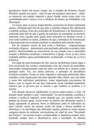 germânicos foram até pouco tempo, até o estalido da Primeira Guerra
Mundial, aqueles nos quais – mais do que em qualquer outro povo – pôde-
se conservar um regime imperial e quase feudal, assim como uma viva
sensibilidade pelos valores civis e nórdicos de Honra, de Fidelidade e de
Hierarquia.
   As coisas, para os povos Anglo-Saxões, ocorreram de forma totalmente
oposta, sobretudo pelo fato de que após a rebelião religiosa lhe substituiria
a rebelião política, fruto dos resultados do Humanismo e do Iluminismo, e
sobretudo pelo fato de que a queda do princípio de autoridade no domínio
espiritual seria seguida pela queda deste princípio no domínio social, e
mais tarde também no moral, símbolos de que a substância de fermentação
e decomposição da revolução jacobina se espalharia pelo mundo inteiro.
    Em tal contexto vemos de fato como a Reforma – originariamente
revolução religiosa – determinará uma profunda subversão na própria idéia
política. Desvinculando as consciências de sua relação com a autoridade
romana, a Reforma socializou e imanentizou a Igreja; levou ao ato, numa
realidade política agora profundamente secularizada, a forma da ecclesia
primitiva.
    Em lugar de uma hierarquia do alto, através da Reforma tomou lugar a
livre associação dos crentes, emancipados estes do vínculo da autoridade,
convertidos anarquicamente cada um deles em árbitro de si mesmo como
qualquer outro. Foi, em outras palavras, o princípio da decadência
socialista européia. Frente ao ideal imperial a realização protestante abriu
caminho a uma organização não mais apoiada sobre chefes, mas sim sobre
a soma dos indivíduos particulares, numa organização proveniente de
baixo e que se esgota em um laço impessoal, numa realidade puramente
coletiva que se governa por si mesma e que também se justifica a si
mesma.
    Esta direção absorveu rapidamente os povos anglo-saxões, e hoje, tal
direção tende também a uma “catolicidade” ou universalidade, contrária à
romana e medieval imperial, como daquela que, em sentido estrito, foi
própria da mesma igreja. Assim como no interior das diferentes nações a
igreja, agrupando as pessoas, borra as diferenças entre os indivíduos no
puro vínculo social, do mesmo modo ela tende a borrar também as
diferenças e os privilégios das diferentes nações, pondo-as numa mesma
categoria dentro do anônimo universalismo do ideal de uma “Sociedade
das Nações”. Ao mesmo tempo a religiosidade se humaniza sempre mais,
tendendo sempre mais a identificar-se com a sociedade. As últimas

Julius Evola – Imperialismo Pagão                                    Página 23
 