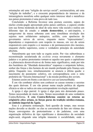 orientações até uma “religião do serviço social”, assistencialista, até uma
“religião do trabalho”, e a crescente preponderância do interesse e da
intransigência moralista sobre qualquer outro interesse ideal e metafísico
nos países protestantes é uma prova de tudo isso.
    Concluindo: a Reforma favorece uma postura coerente, separa do
núcleo cristão-pagão apresentado pelos países católicos, o aspecto cristão
(em sua forma moderada de ideal de uma mera vida social) e realiza um
diferente tipo de estado: o estado democrático, o anti-império, o
autogoverno da massa soberana com uma simultânea nivelação dos
sujeitos num solidarismo anárquico, acéfalo, com aparências de
governantes servos de servos, enquanto meros “representantes”,
dependentes e responsáveis com respeito às massas, em vez de serem
responsáveis com respeito a si mesmos e de permanecerem eles mesmos,
enquanto chefes superiores, como o verdadeiro princípio da autoridade
absoluta.
    Naturalmente que nem tudo se esgota assim. Por vias subterrâneas a
reconstituição secularizada da ecclesia evoca novamente o elemento
judaico e os países protestantes tornam-se aqueles nos quais o capitalismo
e a plutocracia desenvolvem-se de forma mais significativa, onde por trás
dos bastidores da “liberdade democrática” reaparece o onipotente hebreu,
senhor das forças e dos homens de um mundo profanado pela finança sem
pátria. Enquanto isso, simultaneamente se anuncia a última queda: o
nascimento do puramente coletivo, em correspondência com o mito
proletário da “Terceira Internacional” e da missão profética dos soviets.
    Estamos assim em frente a um decisivo aut-aut (encruzilhada).
    É em vão combater efeitos sem conhecer as causas remotas e secretas
das quais derivam. É em vão pensar numa reação política de alguma
eficácia se não se radica em uma correspondente revolução espiritual.
   A igreja é algo parcial. A igreja é algo para nós demasiado pouco.
Temos necessidade de muito mais. Temos necessidade de uma verdadeira
Contra-Reforma. E esta Contra-Reforma consiste no retorno ao
originário ethos ariano, às forças puras da tradição nórdico-romana,
ao símbolo imperial da Águia.
    Essa é a primeira restauração. Será questão de tempo, mas nossas
nações deverão se decidir: ou elas se converterão de fato em vítimas das
forças convergentes do protestantismo e do judaísmo, com uma
organização definitiva de tipo republicano e democrático da sociedade
anglo-saxã, elegendo uma religião imanente à sociabilidade, onde o

Julius Evola – Imperialismo Pagão                                  Página 24
 