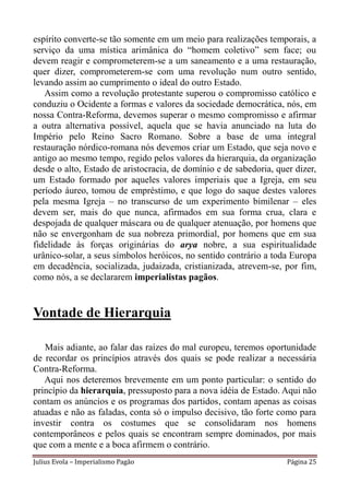 espírito converte-se tão somente em um meio para realizações temporais, a
serviço da uma mística arimânica do “homem coletivo” sem face; ou
devem reagir e comprometerem-se a um saneamento e a uma restauração,
quer dizer, comprometerem-se com uma revolução num outro sentido,
levando assim ao cumprimento o ideal do outro Estado.
   Assim como a revolução protestante superou o compromisso católico e
conduziu o Ocidente a formas e valores da sociedade democrática, nós, em
nossa Contra-Reforma, devemos superar o mesmo compromisso e afirmar
a outra alternativa possível, aquela que se havia anunciado na luta do
Império pelo Reino Sacro Romano. Sobre a base de uma integral
restauração nórdico-romana nós devemos criar um Estado, que seja novo e
antigo ao mesmo tempo, regido pelos valores da hierarquia, da organização
desde o alto, Estado de aristocracia, de domínio e de sabedoria, quer dizer,
um Estado formado por aqueles valores imperiais que a Igreja, em seu
período áureo, tomou de empréstimo, e que logo do saque destes valores
pela mesma Igreja – no transcurso de um experimento bimilenar – eles
devem ser, mais do que nunca, afirmados em sua forma crua, clara e
despojada de qualquer máscara ou de qualquer atenuação, por homens que
não se envergonham de sua nobreza primordial, por homens que em sua
fidelidade às forças originárias do arya nobre, a sua espiritualidade
urânico-solar, a seus símbolos heróicos, no sentido contrário a toda Europa
em decadência, socializada, judaizada, cristianizada, atrevem-se, por fim,
como nós, a se declararem imperialistas pagãos.


Vontade de Hierarquia

   Mais adiante, ao falar das raízes do mal europeu, teremos oportunidade
de recordar os princípios através dos quais se pode realizar a necessária
Contra-Reforma.
   Aqui nos deteremos brevemente em um ponto particular: o sentido do
princípio da hierarquia, pressuposto para a nova idéia de Estado. Aqui não
contam os anúncios e os programas dos partidos, contam apenas as coisas
atuadas e não as faladas, conta só o impulso decisivo, tão forte como para
investir contra os costumes que se consolidaram nos homens
contemporâneos e pelos quais se encontram sempre dominados, por mais
que com a mente e a boca afirmem o contrário.
Julius Evola – Imperialismo Pagão                                   Página 25
 