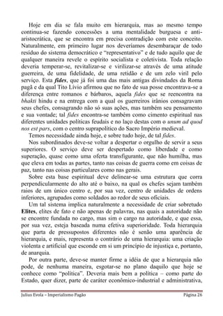 Hoje em dia se fala muito em hierarquia, mas ao mesmo tempo
continua-se fazendo concessões a uma mentalidade burguesa e anti-
aristocrática, que se encontra em precisa contradição com este conceito.
Naturalmente, em primeiro lugar nos deveríamos desembaraçar de todo
resíduo do sistema democrático e “representativo” e de tudo aquilo que de
qualquer maneira revele o espírito socialista e coletivista. Toda relação
deveria temperar-se, revitalizar-se e virilizar-se através de uma atitude
guerreira, de uma fidelidade, de uma retidão e de um zelo viril pelo
serviço. Esta fides, que já foi uma das mais antigas divindades da Roma
pagã e da qual Tito Lívio afirmou que no fato de sua posse encontrava-se a
diferença entre romanos e bárbaros, aquela fides que se reencontra na
bhakti hindu e na entrega com a qual os guerreiros irânios consagravam
seus chefes, consagrando não só suas ações, mas também seu pensamento
e sua vontade; tal fides encontra-se também como cimento espiritual nas
diferentes unidades políticas feudais e no laço destas com o unum ad quod
nos est pars, com o centro suprapolítico do Sacro Império medieval.
   Temos necessidade ainda hoje, e sobre tudo hoje, de tal fides.
    Nos subordinados deve-se voltar a despertar o orgulho de servir a seus
superiores. O serviço deve ser despertado como liberdade e como
superação, quase como uma oferta transfigurante, que não humilha, mas
que eleva em todas as partes, tanto nas coisas de guerra como em coisas de
paz, tanto nas coisas particulares como nas gerais.
    Sobre esta base espiritual deve delinear-se uma estrutura que corra
perpendicularmente do alto até o baixo, na qual os chefes sejam também
raios de um único centro e, por sua vez, centro de unidades de ordens
inferiores, agrupados como soldados ao redor de seus oficiais.
    Um tal sistema implica naturalmente a necessidade de criar sobretudo
Elites, elites de fato e não apenas de palavras, nas quais a autoridade não
se encontre fundada no cargo, mas sim o cargo na autoridade, e que essa,
por sua vez, esteja baseada numa efetiva superioridade. Toda hierarquia
que parta de pressupostos diferentes não é senão uma aparência de
hierarquia, e mais, representa o contrário de uma hierarquia: uma criação
violenta e artificial que esconde em si um princípio de injustiça e, portanto,
de anarquia.
    Por outra parte, deve-se manter firme a idéia de que a hierarquia não
pode, de nenhuma maneira, esgotar-se no plano daquilo que hoje se
conhece como “política”. Deveria mais bem a política – como parte do
Estado, quer dizer, parte de caráter econômico-industrial e administrativa,

Julius Evola – Imperialismo Pagão                                    Página 26
 