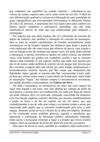 que estabelece um equilíbrio em sentido material – subordinar-se aos
valores de caráter superior para servir como meio até um fim. A idéia de
uma diferenciação qualitativa reclama da elaboração de uma quantidade de
graus suprapolíticos que correspondam efetivamente às diferentes formas
de vida e de interesse, e justamente por isso sejam aptos para conferir aos
líderes aquela verdadeira e indiscutível autoridade, que não pode
manifestar-se através de nada que seja condicionado pelo temporal e
contingente.
   Por suposto que este ideal implica não só a afirmação do conceito de
direito da nobreza, mas também a afirmação do conceito de monarquia.
Que se trate de estados republicanos, de Estados nominalmente ainda
monárquicos ou de Estados erigidos por ditadores (que desde o ponto de
vista tradicional não são outra coisa que tribunos do povo), com relação a
isso na Europa existe tão somente um espaço vazio. Ali onde ainda subsista
a monarquia, a mesma converteu-se apenas em sobrevivência, um símbolo
vazio, uma função que perdeu seu verdadeiro sentido e que se encontra
alheia a toda realidade. É, por suposto, melhor que nada; mas àqueles que
não só de nomes senão também de espírito são de sangue real, haveria que
lhes reclamar coragem para não tolerar por mais tempo compromissos e
acomodamentos incertos; haveria que lhes exigir que desdenhem das
dignidades régias quando as mesmas não lhes corresponder a mais nada,
ou bem que voltem como centro e como chefes do Estado para varrer todas
as usurpações “legais” dos últimos tempos e converterem-se novamente,
em sentido absoluto e transcendente, em Líderes do Povo.
   Ali onde a monarquia, ao encontrar-se em mãos não mais capazes de
reger uma espada e um cetro, tem sido abatida por intrigas da plebe de
mercadores, a mesma deve ser restabelecida. Ali onde por força da inércia
ela ainda subsista, deve ser renovada, reforçada, convertida em dinâmica,
com uma função orgânica, central e absoluta, que encarna simultaneamente
o poder da força e da luz do espírito em um ser único, que seja
verdadeiramente o ato de toda uma estirpe e ao mesmo tempo o ponto que
transcende tudo aquilo que se encontra condicionado pela terra e pelo
sangue. Somente assim ter-se-á o direito de se falar em Império. Somente
se for restaurada numa realidade gloriosa, sagrada e metafísica, que
represente a culminação da hierarquia política militarmente ordenada,
então assim a monarquia retomará o lugar e a função que tivera noutros
tempos, antes da usurpação do poder por parte da casta dos sacerdotes.
   Mas antes de elevar-se neste caminho ao verdadeiro ideal tradicional, é

Julius Evola – Imperialismo Pagão                                  Página 27
 