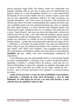 preciso percorrer longa trilha. Por demais, temos nos expressado com
bastante claridade afim de que não se pense que esta identificação dos
poderes reduza-se a uma prosopopéia retórica ou a uma supersticiosa
divinização de um ser pelo simples fato de o mesmo ocupar o grau mais
alto de uma organização puramente material, tal como aconteceu, em
períodos decadentes, com vários casos de teocracia. Nós insistimos em
afirmar uma síntese real onde a espiritualidade não é apenas um nome, mas
sim a realidade positiva de uma autotransformação que, uma vez operada,
põe entre alguns homens e a massa humana tanta distância quanto essa
mesma massa supõe a distância entre ela e os animais. Não queremos usar
o termo “super-homem”, por estar esse termo tão depreciado e envolto em
retóricas nos dias de hoje, e por outro lado não podemos esperar sermos
compreendidos senão por pouquíssimos, e incompreendidos pela maioria,
quando nos referirmos ao sentido do rito da iniciação, que em muitos
Estados antigos – quando não estavam presentes dinastias de sangue divino
– confirmava a investidura do poder político. Em cada caso manteremos
firme a idéia de que essa distância dos Líderes não é redutível a nada que
seja “moral”, nem “ideal”, nem “religioso”, nem a qualquer outro valor ou
não-valor humano, tal distância consiste, por assim dizer, em uma diferente
qualidade de ser, obtida com uma transformação substancial da
consciência.
    E nós afirmamos que esta superioridade efetiva e concreta dará sentido
ao termo “espiritualidade” e será posta como o centro, do qual procederá a
dignidade, o atributo e a função efetiva da realeza, a qual, por sua vez,
ficará testemunhada no Imperium, segundos as tradições ário-pagãs, para
as quais os Reis eram Reis em virtude de um “fogo” atraído do céu –
hvarenô – que os investia, convertia-os em “imortais” e os atestava através
da vitória.
    Assim estaria presente o centro de uma estabilidade transcendente,
a soberania, o princípio de toda outra hierarquia, o eixo de toda
fidelidade, de toda honra no serviço e de toda ação heróica, a mais
soberba força de equilíbrio vinda do alto.




Julius Evola – Imperialismo Pagão                                  Página 28
 