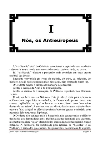 A “civilização” atual do Ocidente encontra-se a espera de uma mudança
substancial sem a qual a mesma está destinada, cedo ou tarde, ao ocaso.
   Tal “civilização” efetuou a perversão mais completa em cada ordem
racional das coisas.
   Enquanto convertida em reino da matéria, do ouro, da máquina, do
número, nela já não se encontra mais revelação, nem liberdade e nem luz.
   O Ocidente perdeu o sentido de mandar e de obedecer.
   Perdeu o sentido da Ação e da Contemplação.
   Perdeu o sentido da Hierarquia, da Potência Espiritual, dos Homens-
Deuses.
   Já não conhece mais a Natureza. Esta já não é mais para o homem
ocidental um corpo feito de símbolos, de Deuses e de gestos rituais, um
cosmos esplêndido, no qual o homem se move livre como “um reino
dentro de um reino”. A mesma, em vez disso, decaiu numa exterioridade
opaca e fatal, da qual as ciências profanas buscam ignorar o mistério com
pequenas leis e pequenas hipóteses.
   O Ocidente não conhece mais a Sabedoria, não conhece mais o silêncio
majestoso dos dominadores de si mesmo, a calma iluminada dos Videntes,
a soberba realidade “solar” daqueles nos quais a Idéia se fez sangue, vida e
potência. A Sabedoria foi substituída pela retórica da “filosofia” e da
“cultura”, o reino dos professores, dos jornalistas, dos homens do esporte,
Julius Evola – Imperialismo Pagão                                    Página 3
 