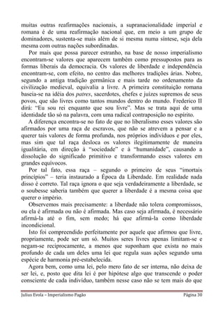 muitas outras reafirmações nacionais, a supranacionalidade imperial e
romana é de uma reafirmação nacional que, em meio a um grupo de
dominadores, sustenta-se mais além de si mesma numa síntese, seja dela
mesma com outras nações subordinadas.
    Por mais que possa parecer estranho, na base de nosso imperialismo
encontram-se valores que aparecem também como pressupostos para as
formas liberais da democracia. Os valores de liberdade e independência
encontram-se, com efeito, no centro das melhores tradições árias. Nobre,
segundo a antiga tradição germânica e mais tarde no ordenamento da
civilização medieval, equivalia a livre. A primeira constituição romana
baseia-se na idéia dos patres, sacerdotes, chefes e juízes supremos de seus
povos, que são livres como tantos mundos dentro do mundo. Frederico II
dirá: “Eu sou rei enquanto que sou livre”. Mas se trata aqui de uma
identidade tão só na palavra, com uma radical contraposição no espírito.
   A diferença encontra-se no fato de que no liberalismo esses valores são
afirmados por uma raça de escravos, que não se atrevem a pensar e a
querer tais valores de forma profunda, nos próprios indivíduos e por eles,
mas sim que tal raça desloca os valores ilegitimamente de maneira
igualitária, em direção à “sociedade” e à “humanidade”, causando a
dissolução do significado primitivo e transformando esses valores em
grandes equívocos.
    Por tal fato, essa raça – segundo o primeiro de seus “imortais
princípios” – teria instaurado a Época da Liberdade. Em realidade nada
disso é correto. Tal raça ignora o que seja verdadeiramente a liberdade, se
o soubesse saberia também que querer a liberdade é a mesma coisa que
querer o império.
    Observemos mais precisamente: a liberdade não tolera compromissos,
ou ela é afirmada ou não é afirmada. Mas caso seja afirmada, é necessário
afirmá-la até o fim, sem medo; há que afirmá-la como liberdade
incondicional.
    Isto foi compreendido perfeitamente por aquele que afirmou que livre,
propriamente, pode ser um só. Muitos seres livres apenas limitam-se e
negam-se reciprocamente, a menos que suponham que exista no mais
profundo de cada um deles uma lei que regula suas ações segundo uma
espécie de harmonia pré-estabelecida.
   Agora bem, como uma lei, pelo mero fato de ser interna, não deixa de
ser lei, e, posto que dita lei é por hipótese algo que transcende o poder
consciente de cada indivíduo, também nesse caso não se tem mais do que

Julius Evola – Imperialismo Pagão                                  Página 30
 