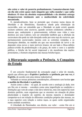 não existe o valor de pensá-la profundamente. Lamentavelmente hoje
em dia não existe quase mais ninguém que saiba mandar e que saiba
obedecer. O risco da absoluta responsabilidade e da absoluta entrega
desapareceram totalmente ante a mediocridade da coletividade
mecanizada.
   E, paradoxalmente, hoje se pretende que vivamos numa época de
liberdade e de liberalismo, fazendo-se alarde pela eliminação da
escravidão, sem ser entendido que a liberdade só pode existir quando
existem senhores ante escravos, quando existem condutores soberbos e
massas que, audazmente e generosamente, referem suas vidas e seus
destinos aos seus Líderes; sem ser entendido também que a abolição da
escravatura não pode ter sido desejada senão por uma raça de escravos, que
permaneceram escravizados mesmo com as correntes rompidas e as
hierarquias abatidas, na medida em que sua necessidade de servir e de
depender criou novos e mais terríveis tiranos: de um lado o Deus-árbitro
judaico-cristão da predestinação e da graça, do outro o ouro e a opinião
pública, o fetiche da lei social impessoal e do moralismo das nações
protestantes, o homem onipotente das massas bolcheviques.


A Hierarquia segundo a Potência. A Conquista
do Estado

   É um conceito fundamental da concepção pagã e solar do mundo,
aquele que afirma que o Espírito é potência e a potência, por sua vez, é
Espírito, de acordo com uma síntese indestrutível.
   Voltando as nossas primeiras considerações, afirmamos sem hesitar que
a medida da liberdade é a potência.
   Assim como a alma – na qual, de acordo com a analogia já dada, tem
um fim em si mesma – considera como uma imperfeição as condições e
limitações que vem do corpo e não deve tolerá-las, mas sim superá-las num
domínio perfeito, num organismo que se encontre em situação de plena
plasticidade a respeito do espírito; da mesma maneira o dominador
comportar-se-á em relação às diferentes condições próprias das massas, ou
a raça superior com relação a outras raças, as quais serão organizadas
numa unidade ecumênica.
   A Liberdade do Dominador, seu direito, seu valor – como fim em si
Julius Evola – Imperialismo Pagão                                 Página 32
 