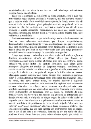 irresistivelmente em virtude de sua interior e individual superioridade com
respeito àquele que obedece.
    Tudo isso é afirmado de um ponto de vista absoluto, com o qual não
pretendemos negar alguma utilizada à violência, mas tão somente mostrar
que a mesma ainda não é verdadeiramente potência. Sendo necessária ali
onde se tenha de enfrentar rígidas privações na vida, as quais não se pode
superar se não for destruindo-as, necessária também no ato de uma
primeira e direta impressão organizadora no caos das várias forças
materiais subversivas; mesmo assim a violência ainda encarna uma fase
rudimentar e provisória.
    Podemos nos convencer de que tudo isso seja assim refletindo acerca do
fato de nos acharmos sustentados por forças propositalmente
desencadeadas e suficientemente vivas e que tais forças nos provêm muito,
mas, sem embargo, é preciso conhecer como desencadeá-las primeiro para
depois dirigi-las, pois não se pode obter nada com uma força puramente
material, mas sim com uma força de persuasão ou sugestão.
    É aqui que somos conduzidos a um plano mais sutil, onde a ação e o
domínio exercitam-se através de idéias. Idéias que devem ser
compreendidas não como noções abstratas, mas sim, ao contrário, como
ideias-força, como mitos (no sentido soreliano), quer dizer, como
princípios dirigidos no sentido de despertar energias, movimentos e
correntes sociais através das diferentes sugestões morais, emocionais, de
crença, de tradição, etc., as quais são capazes de influenciar as massas.
Mas aqui é preciso sustentar dois pontos básicos com firmeza: em primeiro
lugar, o Dominador deve permanecer como um senhor das diferentes ideias
ou mitos, não deve, crendo nelas, ele mesmo padecer à sugestão
convertendo-se num possuído, num escravo dos espíritos que ele mesmo
evocou; não deve reconhecer nelas mesmas um determinado valor
absoluto, senão que, em vez disso, deve assumi-las friamente como meios,
como instrumentos de fascinação com os quais, no contexto de uma
precisa ciência da psicologia das massas, ele exercerá as influências que
deseja, despertando e dirigindo as forças cegas da coletividade social; o
segundo ponto vincula-se com o primeiro e consiste em compreender o
aspecto absolutamente positivo desta nossa atitude, seja do “idealismo dos
valores”, dos “ideais princípios”, etc. Que a força puramente material não
seja autossuficiente, que ela será sempre um instrumento para as ideias,
isso é tão só um fato a se constatar. Partindo-se de um ponto de vista
positivo, à ideia não se deve dar outro valor a não ser aquele que resulta da

Julius Evola – Imperialismo Pagão                                    Página 34
 