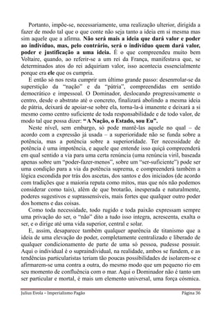 Portanto, impõe-se, necessariamente, uma realização ulterior, dirigida a
fazer de modo tal que o que conte não seja tanto a ideia em si mesma mas
sim aquele que a afirma. Não será mais a ideia que dará valor e poder
ao indivíduo, mas, pelo contrário, será o indivíduo quem dará valor,
poder e justificação a uma ideia. É o que compreendeu muito bem
Voltaire, quando, ao referir-se a um rei da França, manifestava que, se
determinados atos do rei adquiriam valor, isso acontecia essencialmente
porque era ele que os cumpria.
    E então só nos resta cumprir um último grande passo: desenrrolar-se da
superstição da “nação” e da “pátria”, compreendidas em sentido
democrático e impessoal. O Dominador, deslocando progressivamente o
centro, desde o abstrato até o concreto, finalizará abolindo a mesma ideia
de pátria, deixará de apoiar-se sobre ela, torna-la-á imanente e deixará a si
mesmo como centro suficiente de toda responsabilidade e de todo valor, de
modo tal que possa dizer: “ A Nação, o Estado, sou Eu”.
    Neste nível, sem embargo, só pode mantê-las aquele no qual – de
acordo com a expressão já usada – a superioridade não se funda sobre a
potência, mas a potência sobre a superioridade. Ter necessidade de
potência é uma impotência, e aquele que entende isso quiçá compreenderá
em qual sentido a via para uma certa renúncia (uma renúncia viril, baseada
apenas sobre um “poder-fazer-menos”, sobre um “ser-suficiente”) pode ser
uma condição para a via da potência suprema, e compreenderá também a
lógica escondida por trás dos ascetas, dos santos e dos iniciados (de acordo
com tradições que a maioria reputa como mitos, mas que nós não podemos
considerar como tais), além de que brotarão, inesperada e naturalmente,
poderes sugestivos e suprassensíveis, mais fortes que qualquer outro poder
dos homens e das coisas.
    Como toda necessidade, todo rugido e toda paixão expressam sempre
uma privação do ser, o “não” dito a tudo isso integra, acrescenta, exalta o
ser, e o dirige até uma vida superior, central e solar.
    E, assim, desaparece também qualquer aparência de titanismo que a
ideia de uma elevação do poder, completamente centralizado e liberado de
qualquer condicionamento de parte de uma só pessoa, pudesse possuir.
Aqui o individual é o supraindividual, na realidade, ambos se fundem, e as
tendências particularistas teriam tão poucas possibilidades de isolarem-se e
afirmarem-se uma contra a outra, do mesmo modo que um pequeno rio em
seu momento de confluência com o mar. Aqui o Dominador não é tanto um
ser particular e mortal, é mais um elemento universal, uma força cósmica.

Julius Evola – Imperialismo Pagão                                   Página 36
 