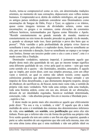 Assim, torna-se compreensível como os reis, em determinadas tradições
orientais, no momento de suas coroações, depusessem seus velhos nomes
humanos. Compreender-se-á, detrás do símbolo mitológico, até que ponto
os antigos países nórdicos puderam considerar seus Dominadores como
encarnações de Sangue de Odin, Freyr e Tyuz; os egípcios e os irânios,
quase como imagens terrenas de divindades solares, como suas
encarnações; os gregos e os romanos, como elevações de constantes
influxos heróicos, testemunhados por figuras como Hércules e Apolo.
“Residir constantemente na grande morada do mundo; manter-se
constantemente no reto trono do mundo; proceder na grande via do mundo,
e, quando se alcançar tudo isso, fazer partícipe o povo dos bens que se
possui”. “Pela vastidão e pela profundidade da própria virtus fazer-se
semelhante à terra; pela altura e o esplendor desta, fazer-se semelhante ao
céu; por sua extensão e duração, fazer-se semelhante ao espaço e ao tempo
sem limites; formar um terceiro poder com o céu e com a terra”; este é o
modo como fala a Tradição.
    Dominador verdadeiro, natureza imperial, é justamente aquele que
dispõe desta mais alta quantidade de ser, que ao mesmo tempo significa
uma diferente qualidade de ser, virtus pela qual os outros – sem que num
certo sentido ele o queira – são iluminados, atraídos, arrastados. É aquele
que se impõe, por assim dizer, com sua simples presença, com um olhar
vasto e temível, ao qual os outros não sabem resistir, como aquela
calmíssima grandeza que detém magicamente um braço armado e um
impulso de feras desenfreadas, e que diretamente desperta respeito, desejo
de obedecer, de sacrificar-se, de buscar, nesta mais vasta vida, o sentido da
própria vida mais verdadeira. Nele toda uma estirpe, toda uma tradição,
toda uma história ardem, como em seu ato, deixam de ser abstrações,
deixam de ser idealidades esgotadas, fazem-se realidade determinada,
concreção, vida – vida absoluta porque fim em si mesma e liberdade pura –
, espírito e luz.
    E deste modo no ponto mais alto encontra-se aquele que efetivamente
pode dizer: “Eu sou a via, a verdade, a vida”. É aquele que dá a toda
multidão de seres e à totalidade dos sistemas dos determinismos inferiores
da vida, uma unidade, um sentido, uma justificação que antes eles não
tinham. Posto que o inferior não vive de forma tão perfeita sua própria vida
livre senão quando ela tem um centro e um fim em algo superior, quando a
parte se sabe membro de um organismo que não está nela mesma, mas sim
em uma alma (uma alma que é uma realidade e não um pálido ideal ou

Julius Evola – Imperialismo Pagão                                   Página 37
 