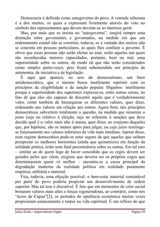 Democracia é definida como autogoverno do povo. A vontade soberana
é a dos muitos, os quais a expressam livremente através do voto no
símbolo dos representantes que devem devotar-se ao interesse geral.
    Mas, por mais que se insista no “autogoverno”, surgirá sempre uma
distinção entre governantes e governados, na medida em que um
ordenamento estatal não se constitui, todavia, se a vontade dos muitos não
se concreta em pessoas particulares, as quais lhes confiam o governo. É
obvio que essas pessoas não serão eleitas ao azar, serão aquelas nas quais
são reconhecidas maiores capacidades, portanto, bem ou mal, uma
superioridade sobre os outros, de modo tal que não serão considerados
como simples porta-vozes, pois ficará subentendido um princípio de
autonomia, de iniciativa e de legislação.
    É aqui que aparece, no seio do democratismo, um fator
antidemocrático, que o mesmo busca inutilmente reprimir com os
princípios da elegibilidade e da sanção popular. Digamos: inutilmente
porque a superioridade dos superiores expressa-se, entre outras coisas, no
fato de que eles são capazes de discernir aquilo que é verdadeiramente
valor, como também de hierarquizar os diferentes valores, quer dizer,
ordenando uns valores em relação aos outros. Agora bem, tais princípios
democráticos subvertem totalmente a questão, na medida que remetem o
juízo (seja no relativo à eleição, seja no referente à sanção) que deve
decidir qual é o valor mais alto à massa, quer dizer, ao conjunto daqueles
que, por hipótese, são os menos aptos para julgar, ou cujo juízo restringe-
se forçosamente aos valores inferiores da vida mais imediata. Apesar disso,
num regime democrático pode-se estar seguro de que aqueles que saibam
prospectar os melhores horizontes (ainda que quiméricos) em função da
utilidade prática, terão uma fatal preeminência sobre os outros. Em tal erro
– similar ao de quem logo de haver concedido que os cegos devem ser
guiados pelos que vêem, exigisse que deveria ser os próprios cegos que
determinassem quem vê melhor – encontra-se a causa principal da
degradação moderna da realidade política em realidade puramente
empírica, utilitária e material.
    Fica, todavia, uma objeção possível: o bem-estar material constatável
por parte do povo poderia propiciar um desenvolvimento de ordem
superior. Mas tal tese é discutível. É fato que em momentos de crise social
brotaram valores mais altos e forças regeneradoras, ao contrário, como nos
“ócios de Capua”[2], os períodos de opulência econômica muitas vezes
propiciaram estancamento e torpor na vida espiritual. É um reflexo do que

Julius Evola – Imperialismo Pagão                                   Página 39
 