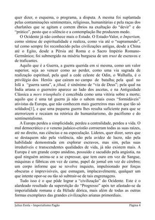 quer dizer, o esquema, o programa, a disputa. A mesma foi suplantada
pelas contaminações sentimentais, religiosas, humanitárias e pela raças dos
charlatões que se agitam e correm ébrios na exaltação do “devir” e do
“prático”, posto que o silêncio e a contemplação lhe produzem medo.
    O Ocidente já não conhece mais o Estado. O Estado-Valor, o Imperium,
como síntese de espiritualidade e realeza, como via até o “supramundo”,
tal como sempre foi reconhecido pelas civilizações antigas, desde a China
até o Egito, desde a Pérsia até Roma e o Sacro Império Romano-
Germânico; foi submergido na miséria burguesa de um trust de escravos e
de traficantes.
    Aquilo que é a Guerra, a guerra querida em si mesma, como um valor
superior, seja ao vencer como ao perder, como uma via sagrada de
realização espiritual, pela qual a cede celeste de Odin, o Walhalla, é o
privilégio dos Heróis que caíram no campo de batalha; pela qual no
Islã a “guerra santa”, a jihad, é sinônimo de “via de Deus”; pela qual na
Índia ariana o guerreiro aparece ao lado dos ascetas, e na Antiguidade
Clássica a mors triunphalis é concebida como uma vitória sobre a morte;
aquilo que é uma tal guerra já não o sabem mais esses “formidáveis”
ativistas da Europa, que não conhecem mais guerreiros mas sim que tão só
soldados[1], e que uma pequena guerra lhes resulta suficiente para que se
aterrorizem e recaiam na retórica do humanitarismo, do pacifismo e do
sentimentalismo.
    A Europa perdeu a simplicidade, perdeu a centralidade, perdeu a vida. O
mal democrático e o veneno judaico-cristão corroeram todas as suas raízes,
até no direito, nas ciências e na especulação. Líderes, quer dizer, seres que
se destaquem não pela violência, não pela avidez de lucro, não pela
habilidade demonstrada em explorar escravos, mas sim, pelas suas
irredutíveis e transcendentes qualidades de vida, já não existem mais. A
Europa é um grande corpo anódino, possuído e sacudido pela angústia, na
qual ninguém anima-se a se expressar, que tem ouro em vez de Sangue,
máquinas e fábricas em vez de carne, papel de jornal em vez de cérebro;
um corpo informe que se revolve inquieto, impulsionado por forças
obscuras e imprevisíveis, que esmagam, implacavelmente, qualquer um
que intente opor-se ou tão só subtrair-se de tais engrenagens.
    Tudo isso é o que pôde lograr a “civilização” do Ocidente. Este é o
alardeado resultado da superstição do “Progresso” após ter afastado-se da
imperialidade romana e da Hélade dórica, mais além de todas as outras
formas exemplares das grandes civilizações arianas primordiais.

Julius Evola – Imperialismo Pagão                                    Página 4
 