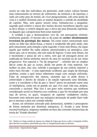 ocorre na vida dos indivíduos em particular, onde certos valores brotam
mais intensamente no terreno do sofrimento, da renúncia e da injustiça, e
onde um certo grau de tensão, de viver perigosamente, sob certo ponto de
vista é o melhor fermento para se manter desperto o sentido de atualidade
do espírito. Mas, sem querer insistir nisto, limitamo-nos a perguntar:
segundo qual critério a massa dos muitos deveria reconhecer àqueles que
as deve dirigir: o critério daquele que a eleva até uma dimensão espiritual,
ou daquele que a proporciona bem-estar material?
   A verdade é que o democratismo vive de um pressuposto otimista
totalmente gratuito. O mesmo não se dá conta do caráter absolutamente
irracional da psicologia das massas. Tal como temos mencionado mais
acima ao falar das ideias-força, a massa é conduzida não pela razão, mas
pelo entusiasmo, pela emoção e pela sugestão. Como uma fêmea, ela segue
aquele que melhor lhe saiba seduzir, aterrorizando-a ou atraindo-a, com
meios que, em si mesmos, não tem nada de lógicos. Como uma fêmea, ela
é inconstante e passa de um a outro, sem que tal passagem possa ser
explicada de forma uniforme através de uma lei racional ou de um ritmo
progressivo. Em especial a “lei do progresso” – referido não ao simples
dar-se conta de que as coisas, desde um ponto de vista material, vão
melhor ou pior, mas sim, referido à passagem de um critério material a
outro mais elevado – é uma superstição ocidental, que surgiu da ideologia
jacobina, contra a qual nunca saberemos reagir com energia suficiente.
Falar de autogoverno das massas, sustentar que se pode deixar à
coletividade o direito de eleição e de sanção representa uma falsidade,
como o é considerar o fato de que o “povo” possa ser pensado como uma
só inteligência, como um só grande ser, que vive uma vida una, própria,
consciente e racional. Mas isso é um puro mito otimista que nenhuma
consideração social ou histórica nos confirma, e que foi inventado por uma
raça de servos, os quais, incapazes de suportar verdadeiros chefes,
buscaram uma máscara para sua anárquica presunção de poder fazer tudo
por si mesmos e para sua vontade rebelde.
   Assim, tal otimismo colocado pela democracia, também é pressuposto
de forma eminente por doutrinas anárquicas. E, levado a uma forma
racional-teológica, reaparece também na base das correntes historicistas da
teoria do “Estado absoluto”.
____________________

[2] – Refere-se à larga estadia de repouso na cidade de Capua que levou a cabo o cartaginês Anibal,
após derrotar os romanos, permitindo que estes se reorganizassem após as derrotas.

Julius Evola – Imperialismo Pagão                                                       Página 40
 