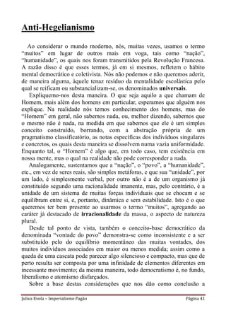 Anti-Hegelianismo
   Ao considerar o mundo moderno, nós, muitas vezes, usamos o termo
“muitos” em lugar de outros mais em voga, tais como “nação”,
“humanidade”, os quais nos foram transmitidos pela Revolução Francesa.
A razão disso é que esses termos, já em si mesmos, refletem o hábito
mental democrático e coletivista. Nós não podemos e não queremos aderir,
de maneira alguma, àquele tenaz resíduo da mentalidade escolástica pelo
qual se reificam ou substancializam-se, os denominados universais.
   Expliquemo-nos desta maneira. O que seja aquilo a que chamam de
Homem, mais além dos homens em particular, esperamos que alguém nos
explique. Na realidade nós temos conhecimento dos homens, mas do
“Homem” em geral, não sabemos nada, ou, melhor dizendo, sabemos que
o mesmo não é nada, na medida em que sabemos que ele é um simples
conceito construído, borrando, com a abstração própria de um
pragmatismo classificatório, as notas específicas dos indivíduos singulares
e concretos, os quais desta maneira se dissolvem numa vazia uniformidade.
Enquanto tal, o “Homem” é algo que, em todo caso, tem existência em
nossa mente, mas o qual na realidade não pode corresponder a nada.
   Analogamente, sustentamos que a “nação”, o “povo”, a “humanidade”,
etc., em vez de seres reais, são simples metáforas, e que sua “unidade”, por
um lado, é simplesmente verbal, por outro não é a de um organismo já
constituído segundo uma racionalidade imanente, mas, pelo contrário, é a
unidade de um sistema de muitas forças individuais que se chocam e se
equilibram entre si, e, portanto, dinâmica e sem estabilidade. Isto é o que
queremos ter bem presente ao usarmos o termo “muitos”, agregando ao
caráter já destacado de irracionalidade da massa, o aspecto de natureza
plural.
   Desde tal ponto de vista, também o conceito-base democrático da
denominada “vontade do povo” demonstra-se como inconsistente e a ser
substituído pelo do equilíbrio momentâneo das muitas vontades, dos
muitos indivíduos associados em maior ou menos medida; assim como a
queda de uma cascata pode parecer algo silencioso e compacto, mas que de
perto resulta ser composta por uma infinidade de elementos diferentes em
incessante movimento; da mesma maneira, todo democratismo é, no fundo,
liberalismo e atomismo disfarçados.
   Sobre a base destas considerações que nos dão como conclusão a

Julius Evola – Imperialismo Pagão                                   Página 41
 