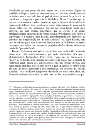 irrealidade do ente povo, do ente nação, etc., e no caráter ilógico da
realidade múltipla a qual eles concretamente se reduzem, não deixaremos
de insistir nunca que tudo isso só poderá mudar se uma força do alto se
manifestar e despertar a potência da fidelidade. Nisso é decisivo que se
nossas considerações revelam aquilo no qual a doutrina democrática da
organização inferior pode justificar-se como autogoverno do povo ou da
nação, então elas nos mostrarão, por sua vez, uma ficção ainda mais
perversa, da qual muitas concepções que se crêem e se dizem
antidemocráticas apresentam de forma intensa. Pretendemos nos referir à
superstição e à idolatria pelo Estado, especificamente nos referimos ao
conceito neo-hegeliano[3] de “Estado Absoluto” ou Super-Estado, pelo
qual se afirma que o que é real é o Estado e não os indivíduos, os quais,
quaisquer que sejam, até mesmo os próprios chefes, devem desparecer
detrás da figura do Estado.
    Poucos fenômenos obsessivos apresentam um caráter tão aberrante
como esse, cujo abstracionismo é por certo sumamente pior que o
abstracionismo democrático. Com efeito, vimos que na democracia o
“povo” é, no fundo, uma máscara que através da noção mais concreta de
“interesse geral” revela-nos, especialmente em suas formas liberais, uma
reconhecida realidade dos sujeitos sobre a qual se desloca o centro ainda
em uma instância igualitária e anti-hierárquica. Na doutrina do “Estado
Absoluto” esta realidade desaparece, devorada por uma mera ideia; não
fica mais nenhum centro, nem no alto nem no baixo, na medida em que

____________________

[3] – Dissemos neo-hegeliano porque pretendemos combater sobretudo certas deduções políticas
dos tempos mais recentes, das quais, só em parte, estão justificadas pela doutrina completa de
Hegel. Enquanto ele escreveu: “O Estado é, enquanto espírito vivente, simplesmente como um todo
organizado, dividido em atividades particulares que, a partir de um único conceito, produzem o
mesmo como resultado”; e agrega: “Na forma completa do Estado, na qual todos os momentos do
conceito alcançam sua existência livre, esta subjetividade não é uma determinada pessoa moral ou
uma decisão que resulte de uma maioria – forma na qual a unidade da vontade de decisão não tem
uma existência real – senão como individualidade real, vontade de um indivíduo que decide:
monarquia.” (Enciclopédia de Ciências Filosóficas - 545, 546); enquanto ele expressa tais ideias
nossa crítica não poderia se dirigir de forma total contra ele. O que estamos tratando aqui é,
sobretudo, de algumas recentes interpretações italianas do pensamento hegeliano em sentido de
culto ao estado, nas quais a ideia do estado absoluto é associada a tendências de uma centralização
despersonalizadora, de uma socialização absoluta de toda atividade, de uma intolerância ante todo
conceito tradicional de casta e de aristocracia, de modo tal que, no marco do Fascismo, alguns
chegaram ao limite de reputar como possível uma conciliação dessa concepção do estado não
apenas com o marxismo, mas também com o sovietismo.

Julius Evola – Imperialismo Pagão                                                       Página 42
 