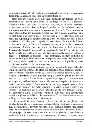os próprios líderes não são senão os possuídos dos possuídos, instrumentos
desta impessoalidade a qual tudo deve subordinar-se.
  Temos nos expressado com suficiente claridade em relação ao valor
pragmático que podem ter algumas ideias-força ou “mitos”, e podemos
também afirmar que, com as devidas reservas, o “Estado Absoluto”
encontra-se entre elas. Sem embargo, é preciso que, de nenhuma maneira,
o assunto transforme-se num “mercado de fraudes”. Todo verdadeiro
imperialismo deve ser intensamente positivo, assim como reconhecer uma
só realidade: a do indivíduo. O império será para o indivíduo, para um
indivíduo superior, para aquele capaz de dizer: “O Estado sou eu”; e não o
contrário, o indivíduo para o império. Há uma hierarquia porque há líderes,
e não líderes porque há uma hierarquia. A marca profunda, o domínio
organizador, deixado por um grupo de dominadores, dará sentido à
denominada “unidade nacional”, à denominada “nação”, e não o mito
desta, à vida profunda dos que não têm necessidade dela. O Estado, a
nação – e também a tradição – são abstrações, existem somente na
realidade de alguns indivíduos que se impõem, que criam vias onde antes
não havia, fazem unidade onde antes só existia multiplicidade, caos,
confusão e domínio de forças infrapessoais.
   Uma vez destruída esta realidade, este nível superior de força, vida e luz
(cuja transmissão através de elites ou dinastias pelas gerações, contra o
limite do tempo, constitui aquilo que, em sentido maior e positivo, pode-se
chamar de Tradição), e com uma função que sobrevive por si mesmo, por
inércia, com a vazia forma de uma organização imperial ou nacional sem
nada que a justifique, com o centro de uma monarquia cujo trono está
vazio, com esta sobrevivência obsessiva que logo adquire autonomia e
reage contra qualquer indivíduo superior – do qual ela não é senão a sua
sombra – ao pretender que nenhum indivíduo exista para dominá-la, e que
ela permaneça como a suprema realidade; com toda esta degeneração
coincide a gênese da idéia do “Estado Absoluto”, da “nação” e de todas as
análogas retóricas dos tempos mais recentes.
   Esta superstição, esta heresia política que deriva de Hegel, foi
conduzida por ele até os extremos de um sistema filosófico. É necessário
que, decididamente, livremo-nos dela e de qualquer reflexo que emita,
afim de que retornemos a uma visão nórdico-ariana de seres livres e
viventes, que não conhecem a voz das multidões niveladas, que abatem e
burlam-se dos ídolos de argila das ideologias modernas, e organizam-se

Julius Evola – Imperialismo Pagão                                    Página 43
 