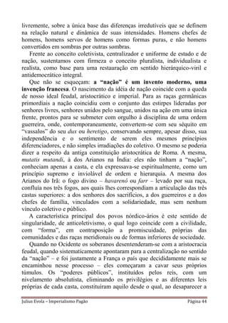 livremente, sobre a única base das diferenças irredutíveis que se definem
na relação natural e dinâmica de suas intensidades. Homens chefes de
homens, homens servos de homens como formas puras, e não homens
convertidos em sombras por outras sombras.
    Frente ao conceito coletivista, centralizador e uniforme de estado e de
nação, sustentamos com firmeza o conceito pluralista, individualista e
realista, como base para uma restauração em sentido hierárquico-viril e
antidemocrático integral.
    Que não se esqueçam: a “nação” é um invento moderno, uma
invenção francesa. O nascimento da idéia de nação coincide com a queda
de nosso ideal feudal, aristocrático e imperial. Para as raças germânicas
primordiais a nação coincidiu com o conjunto das estirpes lideradas por
senhores livres, senhores unidos pelo sangue, unidos na ação em uma única
frente, prontos para se submeter com orgulho à disciplina de uma ordem
guerreira, onde, contemporaneamente, convertem-se com seu séquito em
“vassalos” do seu dux ou heretigo, conservando sempre, apesar disso, sua
independência e o sentimento de serem eles mesmos princípios
diferenciadores, e não simples irradiações do coletivo. O mesmo se poderia
dizer a respeito da antiga constituição aristocrática de Roma. A mesma,
mutatis mutandi, à dos Arianos na Índia: eles não tinham a “nação”,
conheciam apenas a casta, e ela expressava-se espiritualmente, como um
princípio supremo e inviolável de ordem e hierarquia. A mesma dos
Arianos do Irã: o fogo divino – havarenô ou farr – levado por sua raça,
confluía nos três fogos, aos quais lhes correspondiam a articulação das três
castas superiores: a dos senhores dos sacrifícios, a dos guerreiros e a dos
chefes de família, vinculados com a solidariedade, mas sem nenhum
vínculo coletivo e público.
   A característica principal dos povos nórdico-ários é este sentido de
singularidade, de anticoletivismo, o qual logo coincide com a civilidade,
com “forma”, em contraposição a promiscuidade, próprias das
comunidades e das raças meridionais ou de formas inferiores de sociedade.
    Quando no Ocidente os soberanos desentenderam-se com a aristocracia
feudal, quando sistematicamente apontaram para a centralização no sentido
da “nação” – e foi justamente a França o país que decididamente mais se
encaminhou nesse processo – eles começaram a cavar seus próprios
túmulos. Os “poderes públicos”, instituídos pelos reis, com um
nivelamento absolutista, eliminando os privilégios e as diferentes leis
próprias de cada casta, constituíram aquilo desde o qual, ao desaparecer a

Julius Evola – Imperialismo Pagão                                   Página 44
 