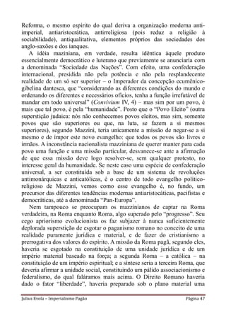 Reforma, o mesmo espírito do qual deriva a organização moderna anti-
imperial, antiaristocrática, antirreligiosa (pois reduz a religião à
sociabilidade), antiqualitativa, elementos próprios das sociedades dos
anglo-saxões e dos ianques.
   A idéia maziniana, em verdade, resulta idêntica àquele produto
essencialmente democrático e luterano que previamente se anunciaria com
a denominada “Sociedade das Nações”. Com efeito, uma confederação
internacional, presidida não pela potência e não pela resplandecente
realidade de um só ser superior – o Imperador da concepção ecumênico-
gibelina dantesca, que “considerando as diferentes condições do mundo e
ordenando os diferentes e necessários ofícios, tenha a função irrefutável de
mandar em todo universal” (Convivium IV, 4) – mas sim por um povo, é
mais que tal povo, é pela “humanidade”. Posto que o “Povo Eleito” (outra
superstição judaica: nós não conhecemos povos eleitos, mas sim, somente
povos que são superiores ou que, na luta, se fazem a si mesmos
superiores), segundo Mazzini, teria unicamente a missão de negar-se a si
mesmo e de impor este novo evangelho: que todos os povos são livres e
irmãos. A inconstância nacionalista mazziniana de querer manter para cada
povo uma função e uma missão particular, desvanece-se ante a afirmação
de que essa missão deve logo resolver-se, sem qualquer protesto, no
interesse geral da humanidade. Se neste caso uma espécie de confederação
universal, a ser constituída sob a base de um sistema de revoluções
antimonárquicas e anticatólicas, é o centro de todo evangelho político-
religioso de Mazzini, vemos como esse evangelho é, no fundo, um
precursor das diferentes tendências modernas antiaristocáticas, pacifistas e
democráticas, até a denominada “Pan-Europa”.
    Nem tampouco se preocupam os mazzinianos de captar na Roma
verdadeira, na Roma enquanto Roma, algo superado pelo “progresso”. Seu
cego apriorismo evolucionista os faz subjazer à nunca suficientemente
deplorada superstição de esgotar o paganismo romano no conceito de uma
realidade puramente jurídica e material, e de fazer do cristianismo a
prerrogativa dos valores do espírito. A missão da Roma pagã, segundo eles,
haveria se esgotado na constituição de uma unidade jurídica e de um
império material baseado na força; a segunda Roma – a católica – na
constituição de um império espiritual; e a síntese seria a terceira Roma, que
deveria afirmar a unidade social, constituindo um pálido associacionismo e
federalismo, do qual faláramos mais acima. O Direito Romano haveria
dado o fator “liberdade”, haveria preparado sob o plano material uma

Julius Evola – Imperialismo Pagão                                   Página 47
 