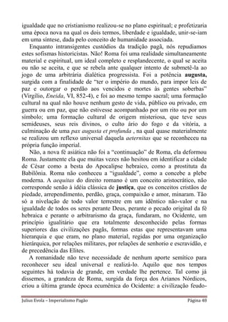 igualdade que no cristianismo realizou-se no plano espiritual; e profetizaria
uma época nova na qual os dois termos, liberdade e igualdade, unir-se-iam
em uma síntese, dada pelo conceito de humanidade associada.
   Enquanto intransigentes custódios da tradição pagã, nós repudiamos
estes sofismas historicistas. Não! Roma foi uma realidade simultaneamente
material e espiritual, um ideal completo e resplandecente, o qual se aceita
ou não se aceita, e que se rebela ante qualquer intento de submetê-la ao
jogo de uma arbitrária dialética progressista. Foi a potência augusta,
surgida com a finalidade de “ter o império do mundo, para impor leis de
paz e outorgar o perdão aos vencidos e mortes às gentes soberbas”
(Virgílio, Eneida, VI, 852-4), e foi ao mesmo tempo sacral; uma formação
cultural na qual não houve nenhum gesto de vida, público ou privado, em
guerra ou em paz, que não estivesse acompanhado por um rito ou por um
símbolo; uma formação cultural de origem misteriosa, que teve seus
semideuses, seus reis divinos, o culto ário do fogo e da vitória, a
culminação de uma pax augusta et profunda , na qual quase materialmente
se realizou um reflexo universal daquela aeternitas que se reconheceu na
própria função imperial.
   Não, a nova fé asiática não foi a “continuação” de Roma, ela deformou
Roma. Justamente ela que muitas vezes não hesitou em identificar a cidade
de César como a besta do Apocalipse hebraico, como a prostituta da
Babilônia. Roma não conheceu a “igualdade”, como a concebe a plebe
moderna. A aequitas do direito romano é um conceito aristocrático, não
corresponde senão à idéia clássica de justiça, que os conceitos cristãos de
piedade, arrependimento, perdão, graça, compaixão e amor, minaram. Tão
só a nivelação de todo valor terrestre em um idêntico não-valor e na
igualdade de todos os seres perante Deus, perante o pecado original da fé
hebraica e perante o arbitrarismo da graça, fundaram, no Ocidente, um
princípio igualitário que era totalmente desconhecido pelas formas
superiores das civilizações pagãs, formas estas que representavam uma
hierarquia e que eram, no plano material, regidas por uma organização
hierárquica, por relações militares, por relações de senhorio e escravidão, e
de precedência das Elites.
   A romanidade não teve necessidade de nenhum aporte semítico para
reconhecer seu ideal universal e realizá-lo. Aquilo que nos tempos
seguintes há todavia de grande, em verdade lhe pertence. Tal como já
dissemos, a grandeza de Roma, surgida da força dos Arianos Nórdicos,
criou a última grande época ecumênica do Ocidente: a civilização feudo-

Julius Evola – Imperialismo Pagão                                   Página 48
 