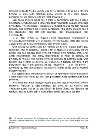 imperial da Idade Média. Aquilo que havia permanecido como a obscura
herança de uma seita palestina, pôde, através de nós, como Igreja,
participar por um momento de um valor universal[4].
   Mas nossa universalidade não é como a mazziniana, esta não é senão
um internacionalismo, não é senão um desenvolvimento daquela tendência
niveladora, “fraternizadora”, socialista e democrática, que não tem nada de
romana, cuja liberdade não é nossa Liberdade, cuja última palavra não é
um organismo, mas sim um agregado; não universalidade, mas
coletividade.
   E os dois termos da pseudo-síntese mazziniana, romanidade e
socialidade, representam dois conceitos irreconciliáveis. Entre eles não há
eleição possível, nem compromisso, nem arranjo algum.
   Que busque sua justificação no “sentido da história” aquela plebe que,
rompidas todas as correntes, inunda todos os recantos, e que agora, em um
mundo que não conhece mais nem imperadores nem pastores, exibe seus
álibis envenenando toda fonte, impregnando as bases da ciência, da
política, da religião e da cultura, com sua ausência de espiritualidade. Que
reclame que o ritmo da história, da evolução, se acelere, converta-se em
pandêmico; que o fim glorioso de seu “progresso” – o sol do porvir –
aproxime-se, para que aconteça finalmente a última queda que a sepultará
miseravelmente.
   Nós pertencemos a um mundo diferente, que permanece imóvel segundo
a estabilidade das coisas que são. Nós possuímos uma verdade, não uma
retórica.
   Nós possuímos uma Tradição. Roma para nós segue sendo um símbolo
imutável, realizado e supra-histórico, que disse aos da Galiléia que
“enquanto Roma existir, as convulsões da idade última não deverão ser
temidas, mas, se Roma cair, a humanidade estará próxima a seu fim.




____________________

[4] – O mesmo pensamento foi seguidamente expresso, quase com as mesmas palavras, por
Mussolini, logo do Concordato, no Senado italiano, coisa que gerou muita irritação por parte dos
Güelfos.

Julius Evola – Imperialismo Pagão                                                     Página 49
 