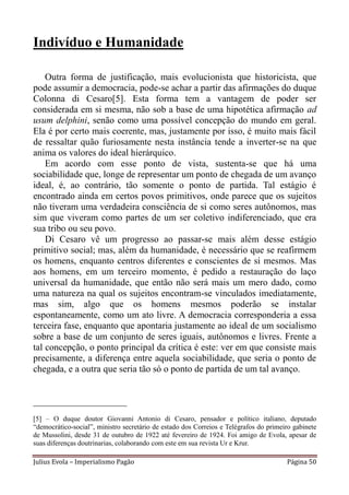 Indivíduo e Humanidade

    Outra forma de justificação, mais evolucionista que historicista, que
pode assumir a democracia, pode-se achar a partir das afirmações do duque
Colonna di Cesaro[5]. Esta forma tem a vantagem de poder ser
considerada em si mesma, não sob a base de uma hipotética afirmação ad
usum delphini, senão como uma possível concepção do mundo em geral.
Ela é por certo mais coerente, mas, justamente por isso, é muito mais fácil
de ressaltar quão furiosamente nesta instância tende a inverter-se na que
anima os valores do ideal hierárquico.
    Em acordo com esse ponto de vista, sustenta-se que há uma
sociabilidade que, longe de representar um ponto de chegada de um avanço
ideal, é, ao contrário, tão somente o ponto de partida. Tal estágio é
encontrado ainda em certos povos primitivos, onde parece que os sujeitos
não tiveram uma verdadeira consciência de si como seres autônomos, mas
sim que viveram como partes de um ser coletivo indiferenciado, que era
sua tribo ou seu povo.
    Di Cesaro vê um progresso ao passar-se mais além desse estágio
primitivo social; mas, além da humanidade, é necessário que se reafirmem
os homens, enquanto centros diferentes e conscientes de si mesmos. Mas
aos homens, em um terceiro momento, é pedido a restauração do laço
universal da humanidade, que então não será mais um mero dado, como
uma natureza na qual os sujeitos encontram-se vinculados imediatamente,
mas sim, algo que os homens mesmos poderão se instalar
espontaneamente, como um ato livre. A democracia corresponderia a essa
terceira fase, enquanto que apontaria justamente ao ideal de um socialismo
sobre a base de um conjunto de seres iguais, autônomos e livres. Frente a
tal concepção, o ponto principal da crítica é este: ver em que consiste mais
precisamente, a diferença entre aquela sociabilidade, que seria o ponto de
chegada, e a outra que seria tão só o ponto de partida de um tal avanço.


____________________
[5] – O duque doutor Giovanni Antonio di Cesaro, pensador e político italiano, deputado
“democrático-social”, ministro secretário de estado dos Correios e Telégrafos do primeiro gabinete
de Mussolini, desde 31 de outubro de 1922 até fevereiro de 1924. Foi amigo de Evola, apesar de
suas diferenças doutrinarias, colaborando com este em sua revista Ur e Krur.

Julius Evola – Imperialismo Pagão                                                      Página 50
 