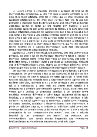 Di Cesaro agrega à concepção exposta o conceito de uma lei de
individualidade progressiva, e, uma vez dada, o assunto apresenta-se sob
uma ótica muito diferente. Uma tal lei supõe que os graus inferiores da
realidade diferenciam-se dos graus mais elevados pelo fato de que nos
primeiros o indivíduo pode dividir-se em partes que conservam as mesmas
qualidades (como as partes de um mineral, por exemplo; e algo
semelhantes acontece com certas espécies de plantas, e na partogênese de
animais inferiores), enquanto nos segundos isso não é mais possível, posto
que nestes o indivíduo é uma unidade orgânica superior, que não se deixa
mais dividir sem que decaia e sem que suas partes percam plenamente o
significado vivo e específico, a qualidade que tinham nele. A natureza nos
mostraria um impulso de individuação progressiva, que vai dos sistemas
físicos minerais até a suprema individuação, dada pela simplicidade
intangível própria da autoconsciência humana.
    Segundo Di Cesaro é concebível, sem embargo, uma fase ulterior desse
processo, na qual a lei de individuação progressiva tende a superar o
indivíduo humano numa forma mais vasta de associação, que seria o
indivíduo social, a unidade social e espiritual da humanidade. Unidade
que se diferenciaria daquela outra, própria das sociedades primitivas, ponto
de partida pelo fato de ser a culminação de um processo de individuação.
    Em tudo isso achamos justamente o necessário para derrubar a postura
democrática. Em que consiste o fato de ser indivíduo? Já foi dito: no fato
de que o estado de simples agregado de partes separáveis (a forma mais
tosca de individuação mineral) cessa e surge um princípio superior que se
reafirma sobre elas, subordina-as a si e as faz obedecer a uma determinada
lei. E a individuação é tanto mais alta quanto mais perfeito é a
subordinação e domínio desse princípio superior. Então, assim como nós
vemos que a unidade de compostos químicos é um domínio sobre
múltiplos elementos diferentes e sobre forças puramente físicas (grau
inferior), e a unidade vegetal o domínio sobre várias unidades e leis
químicas sob um lei superior que as transcende, e assim sucessivamente;
da mesma maneira, admitindo o desenvolvimento antes mencionado, a
partir do indivíduo singular, na unidade do indivíduo social deveríamos
compreender um domínio sobre os indivíduos singulares, e não a unidade
democrática de um “representante dos muitos”, mas sim, a unidade
imperial de um “dominador dos muitos”, um Imperium, em
correspondência com aquela mesma hegemonia que resplandece
irrefutavelmente na vida de uma alma senhora de si e do corpo.

Julius Evola – Imperialismo Pagão                                   Página 51
 