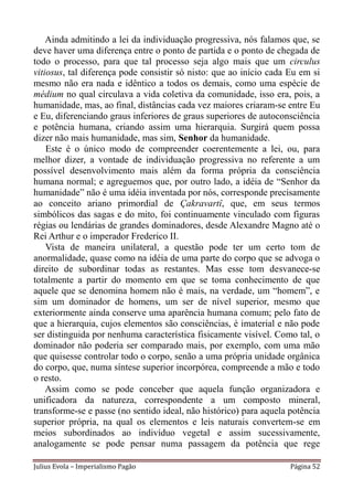 Ainda admitindo a lei da individuação progressiva, nós falamos que, se
deve haver uma diferença entre o ponto de partida e o ponto de chegada de
todo o processo, para que tal processo seja algo mais que um circulus
vitiosus, tal diferença pode consistir só nisto: que ao início cada Eu em si
mesmo não era nada e idêntico a todos os demais, como uma espécie de
médium no qual circulava a vida coletiva da comunidade, isso era, pois, a
humanidade, mas, ao final, distâncias cada vez maiores criaram-se entre Eu
e Eu, diferenciando graus inferiores de graus superiores de autoconsciência
e potência humana, criando assim uma hierarquia. Surgirá quem possa
dizer não mais humanidade, mas sim, Senhor da humanidade.
    Este é o único modo de compreender coerentemente a lei, ou, para
melhor dizer, a vontade de individuação progressiva no referente a um
possível desenvolvimento mais além da forma própria da consciência
humana normal; e agreguemos que, por outro lado, a idéia de “Senhor da
humanidade” não é uma idéia inventada por nós, corresponde precisamente
ao conceito ariano primordial de Çakravartî, que, em seus termos
simbólicos das sagas e do mito, foi continuamente vinculado com figuras
régias ou lendárias de grandes dominadores, desde Alexandre Magno até o
Rei Arthur e o imperador Frederico II.
    Vista de maneira unilateral, a questão pode ter um certo tom de
anormalidade, quase como na idéia de uma parte do corpo que se advoga o
direito de subordinar todas as restantes. Mas esse tom desvanece-se
totalmente a partir do momento em que se toma conhecimento de que
aquele que se denomina homem não é mais, na verdade, um “homem”, e
sim um dominador de homens, um ser de nível superior, mesmo que
exteriormente ainda conserve uma aparência humana comum; pelo fato de
que a hierarquia, cujos elementos são consciências, é imaterial e não pode
ser distinguida por nenhuma característica fisicamente visível. Como tal, o
dominador não poderia ser comparado mais, por exemplo, com uma mão
que quisesse controlar todo o corpo, senão a uma própria unidade orgânica
do corpo, que, numa síntese superior incorpórea, compreende a mão e todo
o resto.
    Assim como se pode conceber que aquela função organizadora e
unificadora da natureza, correspondente a um composto mineral,
transforme-se e passe (no sentido ideal, não histórico) para aquela potência
superior própria, na qual os elementos e leis naturais convertem-se em
meios subordinados ao indivíduo vegetal e assim sucessivamente,
analogamente se pode pensar numa passagem da potência que rege

Julius Evola – Imperialismo Pagão                                   Página 52
 