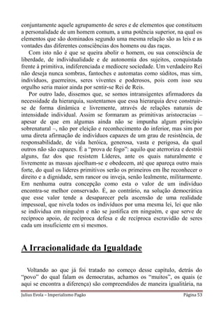 conjuntamente aquele agrupamento de seres e de elementos que constituem
a personalidade de um homem comum, a uma potência superior, na qual os
elementos que são dominados segundo uma mesma relação são as leis e as
vontades das diferentes consciências dos homens ou das raças.
    Com isto não é que se queira abolir o homem, ou sua consciência de
liberdade, de individualidade e de autonomia dos sujeitos, conquistada
frente à primitiva, indiferenciada e medíocre sociedade. Um verdadeiro Rei
não deseja nunca sombras, fantoches e automatas como súditos, mas sim,
indivíduos, guerreiros, seres viventes e poderosos, pois com isso seu
orgulho seria maior ainda por sentir-se Rei de Reis.
    Por outro lado, dissemos que, se somos intransigentes afirmadores da
necessidade da hierarquia, sustentamos que essa hierarquia deve construir-
se de forma dinâmica e livremente, através de relações naturais de
intensidade individual. Assim se formaram as primitivas aristocracias –
apesar de que em algumas ainda não se impunha algum princípio
sobrenatural –, não por eleição e reconhecimento do inferior, mas sim por
uma direta afirmação de indivíduos capazes de um grau de resistência, de
responsabilidade, de vida heróica, generosa, vasta e perigosa, da qual
outros não são capazes. É a “prova de fogo”: aquilo que aterroriza e destrói
alguns, faz dos que resistem Líderes, ante os quais naturalmente e
livremente as massas ajoelham-se e obedecem, até que apareça outro mais
forte, do qual os líderes primitivos serão os primeiros em lhe reconhecer o
direito e a dignidade, sem rancor ou inveja, senão lealmente, militarmente.
Em nenhuma outra concepção como esta o valor de um indivíduo
encontra-se melhor conservado. É, ao contrário, na solução democrática
que esse valor tende a desaparecer pela ascensão de uma realidade
impessoal, que nivela todos os indivíduos por uma mesma lei, lei que não
se individua em ninguém e não se justifica em ninguém, e que serve de
recíproco apoio, de recíproca defesa e de recíproca escravidão de seres
cada um insuficiente em si mesmos.


A Irracionalidade da Igualdade

  Voltando ao que já foi tratado no começo desse capítulo, detrás do
“povo” do qual falam os democratas, achamos os “muitos”, os quais (e
aqui se encontra a diferença) são compreendidos de maneira igualitária, na
Julius Evola – Imperialismo Pagão                                   Página 53
 