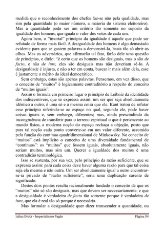 medida que o reconhecimento dos chefes faz-se não pela qualidade, mas
sim pela quantidade (o maior número, a maioria do sistema eleitoreiro).
Mas a quantidade pode ser um critério tão somente no suposto da
igualdade dos homens, que iguala o valor dos votos de cada um.
   Agora bem, o “imortal” princípio da igualdade é aquele que pode ser
refutado de forma mais fácil. A desigualdade dos homens é algo demasiado
evidente para que se gastem palavras a demonstrá-la, basta tão só abrir os
olhos. Mas os adversários, que afirmarão tal fato, farão dele uma questão
de princípios, e dirão: “é certo que os homens são desiguais, mas o são de
facto, e não de iure, eles são desiguais mas não deveriam sê-lo. A
desigualdade é injusta, e não a ter em conta, buscar ir mais além dela, esse
é justamente o mérito do ideal democrático.
    Sem embargo, estas são apenas palavras. Pensemos, em vez disso, que
o conceito de “muitos” é logicamente contraditório a respeito do conceito
de “muitos iguais”.
   Assim o formula em primeiro lugar o princípio de Leibniz da identidade
dos indiscerníveis, que se expressa assim: um ser que seja absolutamente
idêntico a outro, é uma só e a mesma coisa que ele. Kant tratou de refutar
esse princípio referindo-se ao espaço no qual, segundo ele, pode haver
coisas iguais e, sem embargo, diferentes; mas, ainda prescindindo da
incongruência de transferir para o terreno espiritual o que é pertencente ao
mundo físico, a moderna noção do espaço rechaça a objeção, posto que
para tal noção cada ponto converte-se em um valor diferente, assumido
pela função do continuo quadridimensional de Minkowsky. No conceito de
“muitos” está implícito o conceito de uma diversidade fundamental de
“contínuos”: os “muitos” que fossem iguais, absolutamente iguais, não
seriam muitos, mas sim um. Querer a igualdade dos muitos é uma
contradição terminológica.
    Isso se sustenta, por sua vez, pelo princípio da razão suficiente, que se
expressa assim: para cada coisa deve haver alguma razão para que tal coisa
seja ela mesma e não outra. Um ser absolutamente igual a outro encontrar-
se-ia privado de “razão suficiente”, seria uma duplicação carente de
significado.
    Destes dois pontos resulta racionalmente fundado o conceito de que os
“muitos” não só são desiguais, mas que devem ser necessariamente, e que
a desigualdade é verdadeira de facto tão somente porque é verdadeira de
iure, que ela é real tão só porque é necessária.
    Mas formular a desigualdade quer dizer transcender a quantidade, ou

Julius Evola – Imperialismo Pagão                                   Página 54
 