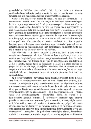 generalidades “válidas para todos”. Este é por certo um protesto
justificado. Mas, sob este perfil, a teoria da raça representa uma premissa
genérica que tem necessidade de ser ulteriormente esclarecida.
   Não se deve esquecer que falar de sangue, no caso do homem, não é a
mesma coisa que do animal. Se por sangue se entende a herança biológica
de uma raça, a raça no animal é tudo, enquanto que no homem é só uma
parte. O erro de certos fanáticos da raça, ao pensar que a reintegração de
uma raça a sua unidade étnica signifique ipso facto o renascimento de um
povo, encontra-se justamente nisto: eles consideram o homem do mesmo
modo que consideram cavalos, gatos ou cães de raça pura. A preservação
ou reintegração da pureza de uma raça, no sentido mais estrito, em um
animal pode ser tudo, mas não no homem, no homem de tipo superior.
Também para o homem pode constituir uma condição que, sob certos
aspectos, apesar de necessária, não é em nenhum caso suficiente, posto que
não é o fator raça o único que define ao homem.
   Para elevar-se a um nível superior e para rechaçar a acusação de
materialismo biológico, não é suficiente atribuir a cada raça uma alma
mística, um “espírito” próprio dela. Isso já encontramos de fato, de modo
mais significativo, nas formas primitivas de sociedades do tipo totêmico.
Como é sabido, nesses tipos de sociedade, o totem é a alma mística do
grupo, do clã ou da raça, os sujeitos membros não se sentem em seu
sangue e em sua vida senão como outras tantas encarnações dessa força
espiritual coletiva, não possuindo em si mesmos quase nenhum traço de
personalidade.
   Se a força “totêmica” permanece nesse estado, por assim dizer, difusa e
sem face, se, consequentemente, não há nem líderes nem súditos, e os
sujeitos que compõem o grupo não são outra coisa que alguns compostos,
nos encontramos então no nível mais baixo da sociedade humana, num
nível que se limita com o sub-humano, com o reino animal; coisa esta
confirmada pela fato de que os totens – as almas místicas do clã – muitas
vezes são simultaneamente considerados como os espíritos de
determinados gêneros animais. É interessante assinalar que também
quando os totens apresentam uma figura masculina, a composição dessas
sociedades reflete sobretudo o tipo telúrico-matriarcal, próprio das raças
não-arianas e particularmente, as raças meridionais. O princípio comunista
joga aqui um rol decisivo. Este tipo corresponde espiritualmente à “via dos
antepassados” – pitr-yâna – da qual falam as tradições hindus, denominada
também via da terra ou da mãe, segundo a qual os sujeitos se dissolvem

Julius Evola – Imperialismo Pagão                                  Página 57
 