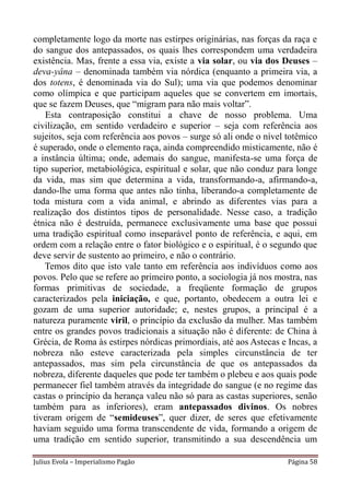 completamente logo da morte nas estirpes originárias, nas forças da raça e
do sangue dos antepassados, os quais lhes correspondem uma verdadeira
existência. Mas, frente a essa via, existe a via solar, ou via dos Deuses –
deva-yâna – denominada também via nórdica (enquanto a primeira via, a
dos totens, é denominada via do Sul); uma via que podemos denominar
como olímpica e que participam aqueles que se convertem em imortais,
que se fazem Deuses, que “migram para não mais voltar”.
   Esta contraposição constitui a chave de nosso problema. Uma
civilização, em sentido verdadeiro e superior – seja com referência aos
sujeitos, seja com referência aos povos – surge só ali onde o nível totêmico
é superado, onde o elemento raça, ainda compreendido misticamente, não é
a instância última; onde, ademais do sangue, manifesta-se uma força de
tipo superior, metabiológica, espiritual e solar, que não conduz para longe
da vida, mas sim que determina a vida, transformando-a, afirmando-a,
dando-lhe uma forma que antes não tinha, liberando-a completamente de
toda mistura com a vida animal, e abrindo as diferentes vias para a
realização dos distintos tipos de personalidade. Nesse caso, a tradição
étnica não é destruída, permanece exclusivamente uma base que possui
uma tradição espiritual como inseparável ponto de referência, e aqui, em
ordem com a relação entre o fator biológico e o espiritual, é o segundo que
deve servir de sustento ao primeiro, e não o contrário.
   Temos dito que isto vale tanto em referência aos indivíduos como aos
povos. Pelo que se refere ao primeiro ponto, a sociologia já nos mostra, nas
formas primitivas de sociedade, a freqüente formação de grupos
caracterizados pela iniciação, e que, portanto, obedecem a outra lei e
gozam de uma superior autoridade; e, nestes grupos, a principal é a
natureza puramente viril, o princípio da exclusão da mulher. Mas também
entre os grandes povos tradicionais a situação não é diferente: de China à
Grécia, de Roma às estirpes nórdicas primordiais, até aos Astecas e Incas, a
nobreza não esteve caracterizada pela simples circunstância de ter
antepassados, mas sim pela circunstância de que os antepassados da
nobreza, diferente daqueles que pode ter também o plebeu e aos quais pode
permanecer fiel também através da integridade do sangue (e no regime das
castas o princípio da herança valeu não só para as castas superiores, senão
também para as inferiores), eram antepassados divinos. Os nobres
tiveram origem de “semideuses”, quer dizer, de seres que efetivamente
haviam seguido uma forma transcendente de vida, formando a origem de
uma tradição em sentido superior, transmitindo a sua descendência um

Julius Evola – Imperialismo Pagão                                   Página 58
 