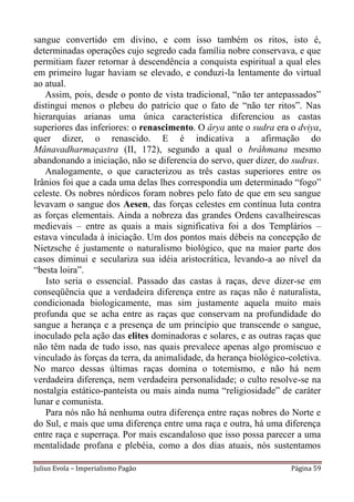 sangue convertido em divino, e com isso também os ritos, isto é,
determinadas operações cujo segredo cada família nobre conservava, e que
permitiam fazer retornar à descendência a conquista espiritual a qual eles
em primeiro lugar haviam se elevado, e conduzi-la lentamente do virtual
ao atual.
   Assim, pois, desde o ponto de vista tradicional, “não ter antepassados”
distingui menos o plebeu do patrício que o fato de “não ter ritos”. Nas
hierarquias arianas uma única característica diferenciou as castas
superiores das inferiores: o renascimento. O ârya ante o sudra era o dviya,
quer dizer, o renascido. E é indicativa a afirmação do
Mânavadharmaçastra (II, 172), segundo a qual o brâhmana mesmo
abandonando a iniciação, não se diferencia do servo, quer dizer, do sudras.
   Analogamente, o que caracterizou as três castas superiores entre os
Irânios foi que a cada uma delas lhes correspondia um determinado “fogo”
celeste. Os nobres nórdicos foram nobres pelo fato de que em seu sangue
levavam o sangue dos Aesen, das forças celestes em contínua luta contra
as forças elementais. Ainda a nobreza das grandes Ordens cavalheirescas
medievais – entre as quais a mais significativa foi a dos Templários –
estava vinculada à iniciação. Um dos pontos mais débeis na concepção de
Nietzsche é justamente o naturalismo biológico, que na maior parte dos
casos diminui e seculariza sua idéia aristocrática, levando-a ao nível da
“besta loira”.
   Isto seria o essencial. Passado das castas à raças, deve dizer-se em
conseqüência que a verdadeira diferença entre as raças não é naturalista,
condicionada biologicamente, mas sim justamente aquela muito mais
profunda que se acha entre as raças que conservam na profundidade do
sangue a herança e a presença de um princípio que transcende o sangue,
inoculado pela ação das elites dominadoras e solares, e as outras raças que
não têm nada de tudo isso, nas quais prevalece apenas algo promíscuo e
vinculado às forças da terra, da animalidade, da herança biológico-coletiva.
No marco dessas últimas raças domina o totemismo, e não há nem
verdadeira diferença, nem verdadeira personalidade; o culto resolve-se na
nostalgia estático-panteísta ou mais ainda numa “religiosidade” de caráter
lunar e comunista.
   Para nós não há nenhuma outra diferença entre raças nobres do Norte e
do Sul, e mais que uma diferença entre uma raça e outra, há uma diferença
entre raça e superraça. Por mais escandaloso que isso possa parecer a uma
mentalidade profana e plebéia, como a dos dias atuais, nós sustentamos

Julius Evola – Imperialismo Pagão                                   Página 59
 