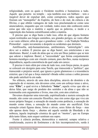 religiosidade, com os quais o Ocidente recobriu e humanizou a tudo.
Aquele que penetra no templo – seja também esse um bárbaro – tem o
inegável dever de expulsar dali, como corruptores, todos aqueles que
fizeram um “monopólio” do Espírito, do bem e do mal, da ciência e do
Divino, e que obtêm vantagens de tudo isso proclamando-se como seus
anunciadores, enquanto que em verdade, todos esses não conhecem outra
coisa que não seja a matéria e aquilo que as palavras, o medo e a
superstição dos homens estratificaram sobre a matéria.
    É preciso que se diga basta a tudo isso, afim de que alguns homens
sejam restituídos aos longos caminhos, aos grandes perigos, ao vasto olhar
e ao vasto silêncio; afim de que o grandioso vento – o da Tradição Nórdica
Primordial – sopre novamente e desperte os ocidentais que dormem.
    Antifilosofia, anti-humanitarismo, antiliteratura, “antirreligião”: esta
deve ser a ordem. É preciso que se diga basta!, aos esteticismos e aos
idealismos. Basta!, à sede da alma que se cria um Deus judaico que se tem
que adorar e implorar. Basta!, à “necessidade” que forma conjuntamente
homens-mendigos com um vínculo comum, para dar-lhes, numa recíproca
dependência, aquela consistência da qual cada um carece.
    É preciso ir mais além por cima de tudo isso, com forças puras, às quais
se colocará em desígnio para uma Tarefa, que transcende a “política”, que
transcende o prejuízo social, que ignora o gesto glamoroso e a ressonância
exterior, que é tal que a força material vibrada sobre coisas e sobre pessoas
não pode satisfazê-la em nada.
    No silêncio, através de uma dura disciplina, através do domínio e da
superação de si mesmo, nós devemos criar, com um esforço tenaz e ativo,
uma “Elite”, a qual reviva a Sabedoria “Solar”, aquela virtus que não se
deixa falar, que surge do produto dos sentidos e da alma e que não se
testemunha com argumentos e livros, mas sim, com atos criativos.
    Devemos despertar uma renovada, espiritualizada e austera sensação do
mundo, não como um conceito filosófico, mas sim como algo que vive em
nosso próprio Sangue: a sensação do mundo como potência, a sensação do
mundo como ritmo, a sensação do mundo como ato sacrificial. Esta
sensação criará figuras duras, fortes e ativas, seres feitos de força – mas
não apenas desta força –, abertos até aquele sentido de liberdade e de
nobreza, àquela inspiração cósmica da qual os “mortos”, que na Europa
dela tanto falam, nem sequer sentiram seu sopro.
    Frente à ciência profana, democrática e material, sempre relativa e
condicionada, escrava de fenômenos e de leis incompreensíveis, surda à

Julius Evola – Imperialismo Pagão                                     Página 6
 
