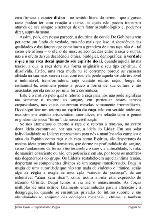 com firmeza o caráter divino – no sentido literal do termo – que algumas
raças podem ter com relação a outras, as quais não podem transmitir
através de seu sangue a herança de um fator suprabiológico e, podemos
dizer, supra-humano.
   Assim, pois, em nosso parecer, a doutrina do conde De Gobineau tem
por certo um fundo de verdade, mas não mais que isso. A decadência das
qualidades e dos fatores que constituem a grandeza de uma raça não é – tal
como ele afirma – o efeito de mesclas acontecidas entre a raça e outras,
não é o efeito de sua decadência étnica, biológica, demográfica; a verdade
é que uma raça decaí quando seu espírito decaí, quando aquela íntima
tensão, a qual a raça deve sua forma originária e seu tipo espiritual, é
dissolvida. Então, uma raça muda ou se corrompe porque se encontra
afetada na sua mais secreta raiz, com isso ela perde aquela virtude invisível
e indomável, transformadora, cujo contato outras raças, longe de
contaminá-la, assumem pouco a pouco a forma de sua cultura e são
arrastadas por ela como por uma forte correnteza.
   Este é o motivo pelo qual o retorno à raça para nós não pode significar
tão somente o retorno ao sangue, em particular nestes tempos
crepusculares, nos quais ocorreram mesclas sumamente irremediáveis.
Deve significar um retorno ao espírito da raça, não em sentido totêmico,
mas sim em sentido aristocrático, quer dizer, em relação com o germe
originário de nossa “forma”, de nossa civilização.
   Se nós afirmamos o retorno à raça e o retorno à tradição, no centro
desta ideia encontra-se, por sua vez, a ideia do Líder. Em sua solar
individualidade os Líderes representam para nós a manifestação completa e
ativa do Espírito como raça e da raça como Espírito, são despertares da
mesma ideia primordial formativa, que dorme na profundidade do sangue,
como fundamento da forma vitoriosa sobre o caos e a animalidade, levada,
de maneira consciente ou não, em potência e em ato, por todos os membros
não degenerados do grupo. Os Líderes restabelecem aquela íntima tensão,
despertam os componentes divinos de um sangue transformado. Daqui a
magia de uma autoridade que não tem nada de violento e tirânico, senão
algo de régio; a magia de uma ação “através da presença”, de um
indomável “atuar sem atuar”, como assim afirma esta expressão do
extremo Oriente. Daqui temos a via até o renascimento. As forças
múltiplas de uma estirpe, fatalmente encaminhadas para a alteração e a
desagregação, quando se encontram privadas do íntimo suporte e são
abandonadas ao conjunto das condições materiais , étnicas, e também

Julius Evola – Imperialismo Pagão                                    Página 60
 