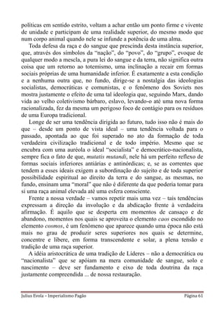 políticas em sentido estrito, voltam a achar então um ponto firme e vivente
de unidade e participam de uma realidade superior, do mesmo modo que
num corpo animal quando nele se infunde a potência de uma alma.
    Toda defesa da raça e do sangue que prescinda desta instância superior,
que, através dos símbolos da “nação”, do “povo”, do “grupo”, evoque de
qualquer modo a mescla, a pura lei do sangue e da terra, não significa outra
coisa que um retorno ao totemismo, uma inclinação a recair em formas
sociais próprias de uma humanidade inferior. É exatamente a esta condição
e a nenhuma outra que, no fundo, dirige-se a nostalgia das ideologias
socialistas, democráticas e comunistas, e o fenômeno dos Soviets nos
mostra justamente o efeito de uma tal ideologia que, seguindo Marx, dando
vida ao velho coletivismo bárbaro, eslavo, levando-o até uma nova forma
racionalizada, fez da mesma um perigoso foco de contágio para os resíduos
de uma Europa tradicional.
    Longe de ser uma tendência dirigida ao futuro, tudo isso não é mais do
que – desde um ponto de vista ideal – uma tendência voltada para o
passado, apontada ao que foi superado no ato da formação de toda
verdadeira civilização tradicional e de todo império. Mesmo que se
encubra com uma auréola o ideal “socialista” e democrático-nacionalista,
sempre fica o fato de que, mutatis mutandi, nele há um perfeito reflexo de
formas sociais inferiores antiárias e antinórdicas; e, se as correntes que
tendem a esses ideais exigem a subordinação do sujeito e de toda superior
possibilidade espiritual ao direito da terra e do sangue, as mesmas, no
fundo, ensinam uma “moral” que não é diferente da que poderia tomar para
si uma raça animal elevada até uma esfera consciente.
    Frente a nossa verdade – vamos repetir mais uma vez – tais tendências
expressam a direção da involução e da abdicação frente à verdadeira
afirmação. É aquilo que se desperta em momentos de cansaço e de
abandono, momentos nos quais se aproveita o elemento caos escondido no
elemento cosmos, é um fenômeno que aparece quando uma época não está
mais no grau de produzir seres superiores nos quais se determine,
concentre e libere, em forma transcendente e solar, a plena tensão e
tradição de uma raça superior.
    A idéia aristocrática de uma tradição de Líderes – não a democrática ou
“nacionalista” que se apóiam na mera comunidade de sangue, solo e
nascimento – deve ser fundamento e eixo de toda doutrina da raça
justamente compreendida ... de nossa restauração.


Julius Evola – Imperialismo Pagão                                   Página 61
 