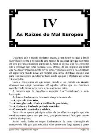 Dissemos que o mundo moderno chegou a um ponto no qual é inútil
fazer ilusões sobre a eficácia de uma reação de qualquer tipo que não parta
de uma profunda mudança espiritual. Liberar-se do mal que nos consome
não é possível sem uma negação total, através de um impulso espiritual
que nos faça verdadeiramente novos seres, voltando a abrir a possibilidade
de captar um mundo novo, de respirar uma nova liberdade, mesmo que
para isso tivéssemos que destruir tudo aquilo do qual o Ocidente de forma
vã se orgulha.
   Com a consciência de que nosso mundo é um mundo em ruínas,
devemos nos dirigir novamente até aqueles valores que nos permitam
reconhecer de forma inequívoca a causa de nossa ruína.
   A primeira raiz da decadência européia é o “socialismo”, a anti-
hierarquia.
   As formas fundamentais desenvolvidas por esta raiz são:
1 – A regressão das castas;
2 – A insurgência de ciência e da filosofia positivistas;
3 – A técnica e a ilusão da potência mecânica;
4 – O novo mito romântico e ativista.
   Essas são as quatro principais raízes da decadência européia, que nós
consideraremos agora uma por uma, para pontualmente lhes opor nossos
valores hierárquicos.
   Assim serão dados os traços fundamentais de outra concepção de
mundo e de vida que, para nós, deve valer como uma força secreta e como
Julius Evola – Imperialismo Pagão                                  Página 62
 