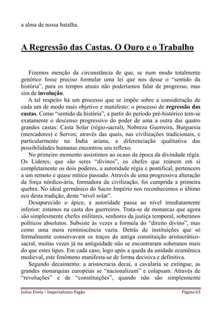 a alma de nossa batalha.


A Regressão das Castas. O Ouro e o Trabalho

   Fizemos menção da circunstância de que, se num modo totalmente
genérico fosse preciso formular uma lei que nos desse o “sentido da
história”, para os tempos atuais não poderíamos falar de progresso, mas
sim de involução.
   A tal respeito há um processo que se impõe sobre a consideração de
cada um de modo mais objetivo e manifesto: o processo de regressão das
castas. Como “sentido da história”, a partir do período pré-histórico tem-se
exatamente o descenso progressivo do poder de uma a outra das quatro
grandes castas: Casta Solar (régio-sacral), Nobreza Guerreira, Burguesia
(mercadores) e Servos; através das quais, nas civilizações tradicionais, e
particularmente na Índia ariana, a diferenciação qualitativa das
possibilidades humanas encontrou seu reflexo.
   No primeiro momento assistimos ao ocaso da época da divindade régia.
Os Líderes, que são seres “divinos”, os chefes que reúnem em si
completamente os dois poderes, a autoridade régia e pontifical, pertencem
a um remoto e quase mítico passado. Através de uma progressiva alteração
da força nórdico-ária, formadora da civilização, foi cumprida a primeira
quebra. No ideal germânico do Sacro Império nos reconhecemos o último
eco desta tradição, deste “nível solar”.
   Desaparecido o ápice, a autoridade passa ao nível imediatamente
inferior: estamos na casta dos guerreiros. Trata-se de monarcas que agora
são simplesmente chefes militares, senhores da justiça temporal, soberanos
políticos absolutos. Subsiste às vezes a formula do “direito divino”, mas
como uma mera reminiscência vazia. Detrás de instituições que só
formalmente conservavam os traços da antiga constituição aristocrático-
sacral, muitas vezes já na antiguidade não se encontraram soberanos mais
do que estes tipos. Em cada caso, logo após a queda da unidade ecumênica
medieval, este fenômeno manifesta-se de forma decisiva e definitiva.
   Segundo decaimento: a aristocracia decai, a cavalaria se extingue, as
grandes monarquias européias se “nacionalizam” e colapsam. Através de
“revoluções” e de “constituições”, quando não são simplesmente

Julius Evola – Imperialismo Pagão                                   Página 63
 