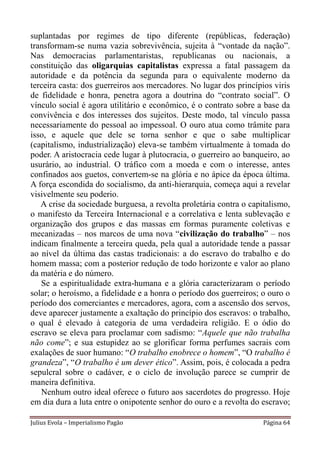 suplantadas por regimes de tipo diferente (repúblicas, federação)
transformam-se numa vazia sobrevivência, sujeita à “vontade da nação”.
Nas democracias parlamentaristas, republicanas ou nacionais, a
constituição das oligarquias capitalistas expressa a fatal passagem da
autoridade e da potência da segunda para o equivalente moderno da
terceira casta: dos guerreiros aos mercadores. No lugar dos princípios viris
de fidelidade e honra, penetra agora a doutrina do “contrato social”. O
vínculo social é agora utilitário e econômico, é o contrato sobre a base da
convivência e dos interesses dos sujeitos. Deste modo, tal vínculo passa
necessariamente do pessoal ao impessoal. O ouro atua como trâmite para
isso, e aquele que dele se torna senhor e que o sabe multiplicar
(capitalismo, industrialização) eleva-se também virtualmente à tomada do
poder. A aristocracia cede lugar à plutocracia, o guerreiro ao banqueiro, ao
usurário, ao industrial. O tráfico com a moeda e com o interesse, antes
confinados aos guetos, convertem-se na glória e no ápice da época última.
A força escondida do socialismo, da anti-hierarquia, começa aqui a revelar
visivelmente seu poderio.
   A crise da sociedade burguesa, a revolta proletária contra o capitalismo,
o manifesto da Terceira Internacional e a correlativa e lenta sublevação e
organização dos grupos e das massas em formas puramente coletivas e
mecanizadas – nos marcos de uma nova “civilização do trabalho” – nos
indicam finalmente a terceira queda, pela qual a autoridade tende a passar
ao nível da última das castas tradicionais: a do escravo do trabalho e do
homem massa; com a posterior redução de todo horizonte e valor ao plano
da matéria e do número.
   Se a espiritualidade extra-humana e a glória caracterizaram o período
solar; o heroísmo, a fidelidade e a honra o período dos guerreiros; o ouro o
período dos comerciantes e mercadores, agora, com a ascensão dos servos,
deve aparecer justamente a exaltação do princípio dos escravos: o trabalho,
o qual é elevado à categoria de uma verdadeira religião. E o ódio do
escravo se eleva para proclamar com sadismo: “Aquele que não trabalha
não come”; e sua estupidez ao se glorificar forma perfumes sacrais com
exalações de suor humano: “O trabalho enobrece o homem”, “O trabalho é
grandeza”, “O trabalho é um dever ético”. Assim, pois, é colocada a pedra
sepulcral sobre o cadáver, e o ciclo de involução parece se cumprir de
maneira definitiva.
   Nenhum outro ideal oferece o futuro aos sacerdotes do progresso. Hoje
em dia dura a luta entre o onipotente senhor do ouro e a revolta do escravo;

Julius Evola – Imperialismo Pagão                                   Página 64
 