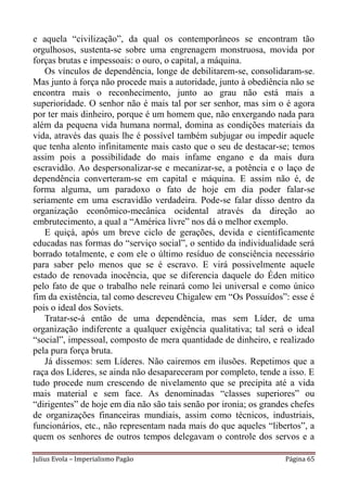 e aquela “civilização”, da qual os contemporâneos se encontram tão
orgulhosos, sustenta-se sobre uma engrenagem monstruosa, movida por
forças brutas e impessoais: o ouro, o capital, a máquina.
   Os vínculos de dependência, longe de debilitarem-se, consolidaram-se.
Mas junto à força não procede mais a autoridade, junto à obediência não se
encontra mais o reconhecimento, junto ao grau não está mais a
superioridade. O senhor não é mais tal por ser senhor, mas sim o é agora
por ter mais dinheiro, porque é um homem que, não enxergando nada para
além da pequena vida humana normal, domina as condições materiais da
vida, através das quais lhe é possível também subjugar ou impedir aquele
que tenha alento infinitamente mais casto que o seu de destacar-se; temos
assim pois a possibilidade do mais infame engano e da mais dura
escravidão. Ao despersonalizar-se e mecanizar-se, a potência e o laço de
dependência converteram-se em capital e máquina. E assim não é, de
forma alguma, um paradoxo o fato de hoje em dia poder falar-se
seriamente em uma escravidão verdadeira. Pode-se falar disso dentro da
organização econômico-mecânica ocidental através da direção ao
embrutecimento, a qual a “América livre” nos dá o melhor exemplo.
   E quiçá, após um breve ciclo de gerações, devida e cientificamente
educadas nas formas do “serviço social”, o sentido da individualidade será
borrado totalmente, e com ele o último resíduo de consciência necessário
para saber pelo menos que se é escravo. E virá possivelmente aquele
estado de renovada inocência, que se diferencia daquele do Éden mítico
pelo fato de que o trabalho nele reinará como lei universal e como único
fim da existência, tal como descreveu Chigalew em “Os Possuídos”: esse é
pois o ideal dos Soviets.
   Tratar-se-á então de uma dependência, mas sem Líder, de uma
organização indiferente a qualquer exigência qualitativa; tal será o ideal
“social”, impessoal, composto de mera quantidade de dinheiro, e realizado
pela pura força bruta.
   Já dissemos: sem Líderes. Não cairemos em ilusões. Repetimos que a
raça dos Líderes, se ainda não desapareceram por completo, tende a isso. E
tudo procede num crescendo de nivelamento que se precipita até a vida
mais material e sem face. As denominadas “classes superiores” ou
“dirigentes” de hoje em dia não são tais senão por ironia; os grandes chefes
de organizações financeiras mundiais, assim como técnicos, industriais,
funcionários, etc., não representam nada mais do que aqueles “libertos”, a
quem os senhores de outros tempos delegavam o controle dos servos e a

Julius Evola – Imperialismo Pagão                                   Página 65
 