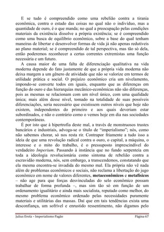 E se tudo é compreendido como uma rebelião contra a tirania
econômica, contra o estado das coisas no qual não o indivíduo, mas a
quantidade de ouro, é o que manda; no qual a preocupação pelas condições
materiais da existência dissolve a própria existência; se é compreendido
como uma busca de equilíbrio econômico, sobre a base do qual tenham
maneiras de libertar e desenvolver formas de vida já não apenas redutíveis
ao plano material; se é compreendido de tal perspectiva, mas tão só dela,
então poderemos reconhecer a certas correntes extremistas uma função
necessária e um futuro.
   A causa maior de uma falta de diferenciação qualitativa na vida
moderna depende do fato justamente de que a própria vida moderna não
deixa margem a um gênero de atividade que não se valorize em termos de
utilidade prática e social. O prejuízo econômico cria um nivelamento,
impondo-se converte todos em iguais, enquanto que as diferenças em
função do ouro e das hierarquias mecânico-econômicas não são diferenças,
pois as mesmas se relacionam com um nível único, com uma qualidade
única; mais além desse nível, tomado na totalidade de suas possíveis
diferenciações, seria necessário que existissem outros níveis que hoje não
existem, independentes do primeiro e aos quais deveriam estar
subordinados, e não o contrário como o vemos hoje em dia nas sociedades
contemporâneas.
    É por isto que à hipertrofia deste mal, a través de monstruosos trustes
bancários e industriais, advoga-se o título de “imperialismo”; nós, como
não sabemos chorar, só nos resta rir. Contrapor friamente a tudo isso a
ideia de que uma revolução radical contra o ouro, o capital, a máquina, o
interesse e o mito do trabalho, é o pressuposto imprescindível do
verdadeiro Imperium. Passando à instância que no fundo serpenteia em
toda a ideologia revolucionária como sintoma de rebelião contra a
escravidão moderna, nós, sem embargo, a transcendemos, constatando que
ela mesma encontra-se invadida do mesmo mal. Ela própria não vê nada
além de problemas econômicos e sociais, não reclama a libertação do jugo
econômico em nome de valores diferentes, metaeconômicos e metafísicos
– não age para que forças desvinculadas do selo econômico possam
trabalhar de forma profunda –, mas sim tão só em função de um
ordenamento igualitário e ainda mais socialista, reputado como melhor, do
mesmo problema econômico ordenado pelas necessidades puramente
materiais e utilitárias das massas. Daí que em tais tendências exista uma
desconfiança, um sofrível e enrustido ressentimento, não digamos pelo

Julius Evola – Imperialismo Pagão                                  Página 67
 