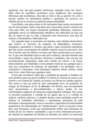 espiritual, mas sim pelo próprio intelectual, reputado como um “luxo”.
Mais além do equilíbrio econômico essas tendências não enxergam
diferenças não econômicas. Elas não as vêem e não as querem ver, com o
mesmo espírito de intolerância plebéia e igualitária de escravos em
rebeldia que já se revelou na queda da antiga romanidade.
    Concluindo, com duas armas se faz necessário lutar contra esta primeira
raiz do mal europeu. Sobre uma delas não é necessário insistir: consiste em
criar uma Elite, em buscar duramente profundas diferenças, interesses,
qualidades novas na indiferenciada substância dos indivíduos de hoje em
dia, de modo tal que se volte a despertar uma aristocracia, uma raça de
Líderes e Dominadores. Sobretudo isso.
    Em segundo lugar, é necessário um impulso, uma rebelião desde dentro
que remova as correntes da máquina, da dependência extrínseca,
inorgânica, automática e violenta, que parta o jugo econômico-capitalista,
que não aceite o pensamento do trabalho imposto como lei universal e fim
em si mesmo, que nos liberte, em suma, que abra a janela para o ar e para a
luz. E que essa liberdade logre-se não pela violência, não pelo domínio das
necessidades e jogos das paixões, interesses e ambições, mas sim por um
reconhecimento espontâneo, dado pelo sentido de valores e de forças
transcendentes, por fidelidade a nosso próprio modo de ser, qualquer que o
seja; por consciência de natureza, de dignidade e de qualidade, isto é,
reconstituir a hierarquia. Uma hierarquia orgânica, direta, efetiva, sendo
mais livre e mais férrea que qualquer outra.
    Como não reconhecer então que a realidade do passado é também um
mito profético para um porvir melhor? O retorno ao sistema de castas é um
retorno a um sistema de verdade, de justiça e de forma em sentido superior.
Nas castas se tem um ideal de uma comunidade ativa, de profissão, de
sangue, de hierarquia, de lei, de deveres e de direitos, que correspondem
mais precisamente a pré-estabelecidos e típicos modos de ser,
manifestações orgânicas de naturezas congenitamente refinadas. Nas castas
se encontra justamente a vontade de ser aquilo que se é, a vontade de
realizar a própria natureza e o próprio destino como qualidade, pondo em
silêncio as veleidades individuais e oportunistas, princípios de toda
desordem e desorganização, nisso se encontra a superação da uniformidade
quantitativa, da centralização, da “standartização”, nisso se encontra a base
para uma hierarquia social que imediatamente reflete uma hierarquia de
modos de ser, de valores e qualidades, e que se eleva ordenadas por graus,
do material ao espiritual, do informe ao formado, do coletivo ao universal

Julius Evola – Imperialismo Pagão                                    Página 68
 