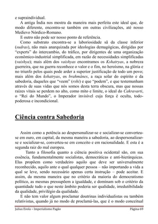 e supraindividual.
   A antiga Índia nos mostra da maneira mais perfeita este ideal que, de
modo diferente, encontra-se também em outras civilizações, até nosso
Medievo Nórdico-Romano.
   E outro não pode ser nosso ponto de referência.
   Como substrato encontra-se a laboriosidade sã da classe inferior
(sudras), não mais anarquizada por ideologias demagógicas, dirigidas por
“experts” do intercambio, do tráfico, por dirigentes de uma organização
econômico-industrial simplificada, em razão de necessidades simplificadas
(vaishya); mais além dos vaishyas encontramos os Kshatryas, a nobreza
guerreira, que na guerra reconhece o valor e o fim, no heroísmo, na glória e
no triunfo pelos quais pode arder a superior justificação de todo um povo;
mais além dos kshatryas, os brahmânes, a raça solar do espírito e da
sabedoria, daqueles que “veem” (rshi) e que “podem”, e que testemunham
através de suas vidas que nós somos desta terra obscura, mas que nossas
raízes vitais se perdem no alto, como mito e limite, o ideal do Cakravarti,
o “Rei do Mundo”, o Imperador invisível cuja força é oculta, todo-
poderosa e incondicional.


Ciência contra Sabedoria

   Assim como a potência ao despersonalizar-se e socializar-se converteu-
se em ouro, em capital, da mesma maneira a sabedoria, ao despersonalizar-
se e socializar-se, converteu-se em conceito e em racionalidade. E esta é a
segunda raiz do mal europeu.
       Tanto a filosofia quanto a ciência positiva ocidental são, em sua
essência, fundamentalmente socialistas, democráticas e anti-hierárquicas.
Elas propõem como verdadeiro aquilo que deve ser universalmente
reconhecido, aquilo ante o qual qualquer pessoa – não importando a vida a
qual se leve, sendo necessário apenas certa instrução – pode aceitar. E
assim, da mesma maneira que no critério da maioria do democratismo
político, as mesmas pressupõem a igualdade, e dominam sob o critério da
quantidade tudo o que neste âmbito poderia ser qualidade, irredutibilidade
da qualidade, privilégio da qualidade.
   E não tem valor algum proclamar doutrinas individualistas ou também
relativistas, quando já no modo de proclamá-las, que é o modo conceitual
Julius Evola – Imperialismo Pagão                                   Página 69
 